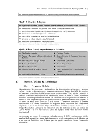Plano Estratégico para o Desenvolvimento de Turismo em Moçambique (2004 – 2013)


           promoção do envolvimento efectivo da comunidade nos programas de desenvolvimento




      Quadro 3– Objectivos do Turismo

      Os objectivos Globais do Turismo assentam em três vertentes: Económica, Social e Ambiental
           desenvolver e posicionar Moçambique como destino turístico de classe mundial;
           contribuir para a criação de emprego, crescimento económico e alívio à pobreza;
           desenvolver um turismo responsável e sustentável;
           participar na conservação e protecção da biodiversidade;
           preservar os valores culturais e orgulho nacional; e
           melhorar a qualidade de vida dos moçambicanos.
      Fonte: Política do Turismo e Estratégia da sua Implementação, Abril 2003.



      Quadro 4- Áreas Prioritárias para Intervenção e Actuação

           Planificação integrada                                         Promoção Turística

           Acesso a Terra para o Desenvolvimento do                       Desenvolvimento de Recursos Humanos e
           Turismo                                                        Formação

           Infra-estruturas e Serviços Públicos                           Envolvimento Comunitário

           Turismo Sustentável                                            Desenvolvimento Social

           Áreas de Conservação                                           Financiamento

           Desenvolvimento do Produto Turístico                           Áreas Prioritárias para o Investimento do
                                                                          Turismo

           Valorização do Património Cultural.                            Regulamentação e Controlo da Qualidade.
      Fonte: Política do Turismo e Estratégia da sua Implementação, Abril 2003.


2.6          Produto Turístico de Moçambique
             2.6.1          Perspectiva Histórica
      Historicamente, Moçambique era considerado um dos destinos turísticos de primeira classe em
      África e este sector jogava um papel importante na economia do país. Em 1973 Moçambique
      recebeu cerca de 400.000 turistas provenientes principalmente da África do Sul, Zimbabwe e
      Portugal. O turismo desenvolveu-se em torno de três temas – as praias, a fauna e o ambiente
      dinâmico oferecido pelos centros urbanos – e concentrava-se principalmente nas zonas sul e
      centro do país. As praias tropicais, as águas quentes e as oportunidades marcantes de pesca e
      de andar de barco eram únicos na África Austral. O ambiente continental, a cozinha
      mediterrânea e as cidades cosmopolitas de Maputo e Beira constituíam uma componente
      importante da experiência turística. O produto faunístico encontrava-se muito desenvolvido e o
      Parque Nacional da Gorongosa era considerado uma das melhores reservas de animais da
      África Austral e a caça nas coutadas (áreas de caça) na zona centro possuíam padrão
      internacional.

      As mudanças em termos de segurança, verificadas depois de 1973, resultaram num rápido
      declínio do desempenho do sector. As infra-estruturas turísticas degradaram-se devido à guerra
      e os recursos faunísticos, com destaque para os grandes mamíferos, foram virtualmente
      dizimados.



                                                                                                                    11
 