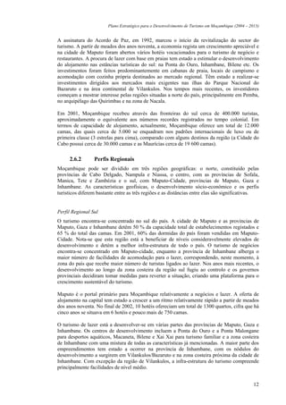 Plano Estratégico para o Desenvolvimento de Turismo em Moçambique (2004 – 2013)


A assinatura do Acordo de Paz, em 1992, marcou o início da revitalização do sector do
turismo. A partir de meados dos anos noventa, a economia regista um crescimento apreciável e
na cidade de Maputo foram abertos vários hotéis vocacionados para o turismo de negócio e
restaurantes. A procura de lazer com base em praias tem estado a estimular o desenvolvimento
do alojamento nas estâncias turísticas do sul: na Ponta do Ouro, Inhambane, Bilene etc. Os
investimentos foram feitos predominantemente em cabanas de praia, locais de campismo e
acomodação com cozinha própria destinados ao mercado regional. Têm estado a realizar-se
investimentos dirigidos aos mercados mais exigentes nas ilhas do Parque Nacional do
Bazaruto e na área continental de Vilankulos. Nos tempos mais recentes, os investidores
começam a mostrar interesse pelas regiões situadas a norte do país, principalmente em Pemba,
no arquipélago das Quirimbas e na zona de Nacala.

Em 2001, Moçambique recebeu através das fronteiras do sul cerca de 400.000 turistas,
aproximadamente o equivalente aos números recordes registrados no tempo colonial. Em
termos de capacidade de alojamento, actualmente, Moçambique oferece um total de 12.000
camas, das quais cerca de 5.000 se enquadram nos padrões internacionais de luxo ou de
primeira classe (3 estrelas para cima), comparado com alguns destinos da região (a Cidade do
Cabo possui cerca de 30.000 camas e as Maurícias cerca de 19 600 camas).

     2.6.2       Perfis Regionais
Moçambique pode ser dividido em três regiões geográficas: o norte, constituído pelas
províncias de Cabo Delgado, Nampula e Niassa, o centro, com as províncias de Sofala,
Manica, Tete e Zambézia e o sul, com Maputo-Cidade, províncias de Maputo, Gaza e
Inhambane. As características geofísicas, o desenvolvimento sócio-económico e os perfis
turísticos diferem bastante entre as três regiões e as distâncias entre elas são significativas.


Perfil Regional Sul
O turismo encontra-se concentrado no sul do país. A cidade de Maputo e as províncias de
Maputo, Gaza e Inhambane detêm 50 % da capacidade total de estabelecimentos registados e
65 % do total das camas. Em 2001, 60% das dormidas do país foram vendidas em Maputo-
Cidade. Nota-se que esta região está a beneficiar de níveis consideravelmente elevados de
desenvolvimento e detém a melhor infra-estrutura de todo o país. O turismo de negócios
encontra-se concentrado em Maputo-cidade, enquanto a província de Inhambane alberga o
maior número de facilidades de acomodação para o lazer, correspondendo, neste momento, à
zona do país que recebe maior número de turistas ligados ao lazer. Nos anos mais recentes, o
desenvolvimento ao longo da zona costeira da região sul fugiu ao controlo e os governos
provinciais decidiram tomar medidas para reverter a situação, criando uma plataforma para o
crescimento sustentável do turismo.

Maputo é o portal primário para Moçambique relativamente a negócios e lazer. A oferta de
alojamento na capital tem estado a crescer a um ritmo relativamente rápido a partir de meados
dos anos noventa. No final de 2002, 10 hotéis ofereciam um total de 1300 quartos, cifra que há
cinco anos se situava em 6 hotéis e pouco mais de 750 camas.

O turismo de lazer está a desenvolver-se em várias partes das províncias de Maputo, Gaza e
Inhambane. Os centros de desenvolvimento incluem a Ponta do Ouro e a Ponta Malongane
para desportos aquáticos, Macaneta, Bilene e Xai Xai para turismo familiar e a zona costeira
de Inhambane com uma mistura de todas as características já mencionadas. A maior parte dos
empreendimentos tem estado a ocorrer na província de Inhambane, com os nódulos do
desenvolvimento a surgirem em Vilankulos/Bazaruto e na zona costeira próxima da cidade de
Inhambane. Com excepção da região de Vilankulos, a infra-estrutura do turismo compreende
principalmente facilidades de nível médio.


                                                                                                    12
 