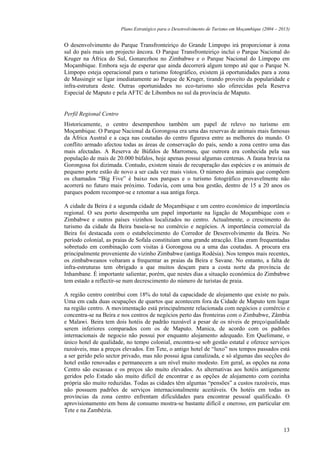 Plano Estratégico para o Desenvolvimento de Turismo em Moçambique (2004 – 2013)


O desenvolvimento do Parque Transfronteiriço do Grande Limpopo irá proporcionar à zona
sul do país mais um projecto âncora. O Parque Transfronteiriço inclui o Parque Nacional do
Kruger na África do Sul, Gonarezhou no Zimbabwe e o Parque Nacional do Limpopo em
Moçambique. Embora seja de esperar que ainda decorrerá algum tempo até que o Parque N.
Limpopo esteja operacional para o turismo fotográfico, existem já oportunidades para a zona
de Massingir se ligar imediatamente ao Parque de Kruger, tirando proveito da popularidade e
infra-estrutura deste. Outras oportunidades no eco-turismo são oferecidas pela Reserva
Especial de Maputo e pela AFTC de Libombos no sul da província de Maputo.


Perfil Regional Centro
Historicamente, o centro desempenhou também um papel de relevo no turismo em
Moçambique. O Parque Nacional da Gorongosa era uma das reservas de animais mais famosas
da África Austral e a caça nas coutadas do centro figurava entre as melhores do mundo. O
conflito armado afectou todas as áreas de conservação do país, sendo a zona centro uma das
mais afectadas. A Reserva de Búfalos de Marromeu, que outrora era conhecida pela sua
população de mais de 20.000 búfalos, hoje apenas possui algumas centenas. A fauna bravia na
Gorongosa foi dizimada. Contudo, existem sinais de recuperação das espécies e os animais de
pequeno porte estão de novo a ser cada vez mais vistos. O número dos animais que compõem
os chamados “Big Five” é baixo nos parques e o turismo fotográfico provavelmente não
acorrerá no futuro mais próximo. Todavia, com uma boa gestão, dentro de 15 a 20 anos os
parques podem recompor-se e retomar a sua antiga força.

A cidade da Beira é a segunda cidade de Moçambique e um centro económico de importância
regional. O seu porto desempenha um papel importante na ligação de Moçambique com o
Zimbabwe e outros países vizinhos localizados no centro. Actualmente, o crescimento do
turismo da cidade da Beira baseia-se no comércio e negócios. A importância comercial da
Beira foi destacada com o estabelecimento do Corredor de Desenvolvimento da Beira. No
período colonial, as praias de Sofala constituíam uma grande atracção. Elas eram frequentadas
sobretudo em combinação com visitas à Gorongosa ou a uma das coutadas. A procura era
principalmente proveniente do vizinho Zimbabwe (antiga Rodésia). Nos tempos mais recentes,
os zimbabweanos voltaram a frequentar as praias da Beira e Savane. No entanto, a falta de
infra-estruturas tem obrigado a que muitos desçam para a costa norte da província de
Inhambane. É importante salientar, porém, que nestes dias a situação económica do Zimbabwe
tem estado a reflectir-se num decrescimento do número de turistas de praia.

A região centro contribui com 18% do total da capacidade de alojamento que existe no país.
Uma em cada duas ocupações de quartos que acontecem fora da Cidade de Maputo tem lugar
na região centro. A movimentação está principalmente relacionada com negócios e comércio e
concentra-se na Beira e nos centros de negócios perto das fronteiras com o Zimbabwe, Zâmbia
e Malawi. Beira tem dois hotéis de padrão razoável a pesar de os níveis de preço/qualidade
serem inferiores comparados com os de Maputo. Manica, de acordo com os padrões
internacionais de negocio não possui por enquanto alojamento adequado. Em Quelimane, o
único hotel de qualidade, no tempo colonial, encontra-se sob gestão estatal e oferece serviços
razoáveis, mas a preços elevados. Em Tete, o antigo hotel de “luxo” nos tempos passados está
a ser gerido pelo sector privado, mas não possui água canalizada, e só algumas das secções do
hotel estão renovadas e permanecem a um nível muito modesto. Em geral, as opções na zona
Centro são escassas e os preços são muito elevados. As alternativas aos hotéis antigamente
geridos pelo Estado são muito difícil de encontrar e as opções de alojamento com cozinha
própria são muito reduzidas. Todas as cidades têm algumas “pensões” a custos razoáveis, mas
não possuem padrões de serviços internacionalmente aceitáveis. Os hotéis em todas as
províncias da zona centro enfrentam dificuldades para encontrar pessoal qualificado. O
aprovisionamento em bens de consumo mostra-se bastante difícil e oneroso, em particular em
Tete e na Zambézia.


                                                                                                     13
 