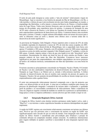 Plano Estratégico para o Desenvolvimento de Turismo em Moçambique (2004 – 2013)


Perfil Regional Norte

O norte do país pode designar-se como sendo a “jóia do turismo” relativamente virgem de
Moçambique. Aqui se encontra a rica história do passado da Ilha de Moçambique e do Ibo, a
vida marinha e a beleza do que é provavelmente um dos mais lindos arquipélagos no mundo, o
arquipélago das Quirimbas, a selva intacta e extensa da Reserva do Niassa e a biodiversidade
única do Lago Niassa. Todos estes factores fornecem, quer em termos de qualidade, quer em
termos de diversidade, uma experiência única de turismo. A proposta de formação de uma
ACTF entre a Reserva do Niassa e a do Selous na Tanzânia irá resultar numa das maiores e
mais espectaculares experiências de fauna bravia em África. A natureza fornece uma excelente
base para o turismo. Contudo, a região enfrenta dificuldades sérias em termos de acesso para e
entre as diferentes zonas no norte e, durante estes últimos anos o turismo ainda não se
desenvolveu de modo significativo.

As províncias de Nampula, Cabo Delgado e Niassa repartem entre si menos de 25% de todas
as unidades registadas de alojamento e menos de 10% do total das camas ocupadas em 2001.
Niassa, a província menos desenvolvida de Moçambique, tem a capacidade mais baixa com
apenas 15 unidades e 280 camas. Nampula, com 40 unidades e mais de 1000 camas registadas
encontra-se acima da média nacional, enquanto Cabo Delgado possui 27 unidades e acima de
800 camas. Contudo, importa realçar o facto de que esta região já ter sido “descoberta” pelos
investidores. Recentemente foi aberto um hotel de luxo de cinco estrelas em Pemba e uma
pequena estância de luxo numa das ilhas das Quirimbas. Constata-se haver interesses
significativos por parte dos empreendedores, mas também especuladores em novos projectos
de hotéis e de estâncias turísticas, nomeadamente nas ilhas das Quirimbas e na zona litoral de
Pemba.

O turismo encontra-se principalmente concentrado em Nampula, Nacala e Pemba. O Corredor
de Nacala é um dos catalisadores importantes do desenvolvimento da região: liga Nacala e
Nampula ao Lago Niassa e ao Malawi por ar, estrada e infra-estrutura marítima. A ênfase
colocada no desenvolvimento da área já resultou num aumento da procura de quartos em
Nampula e Nacala e há um aumento de possibilidades de escolha ao mesmo tempo que novos
empreendimentos estão a ganhar forma.

O norte tem permanecido relativamente intocável comparado com o tipo de projectos que
estão a ser desenvolvidos no sul do país. A zona tem as melhores condições para ensaiar um
processo de planificação integrada e sustentável do turismo dado o isolamento, a qualidade
geral do produto e as necessidades consideráveis de infra-estruturas. Dada a experiência da
zona sul, afigura-se urgente a tomada de medidas no sentido de se potenciar as oportunidades a
longo prazo e evitar os impactos ambientais e sociais adversos que têm estado a surgir no sul.

     2.6.3       Integração Regional (África Austral)
A imagem da África Austral como destino turístico permanece ainda ligada à selva, onde o
“Big-Five”, o eco-turismo e outras experiências baseadas na natureza desempenham um papel
importante.

A região da SADC registou um crescimento relativamente consistente em turismo nos últimos
anos. Prevê-se que nos próximos anos o crescimento do turismo na região da SADC seja
significativamente mais elevado do que no resto do mundo. Uma integração mais forte entre
nações da África Austral é considerada uma pré-condição para fortalecer a posição do
continente africano na competição mundial, sempre crescente. As tendências internacionais
para viagens múltiplas só ajudam a justificar a necessidade de uma integração regional mais
sólida.




                                                                                                    14
 
