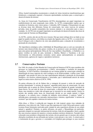 Plano Estratégico para o Desenvolvimento de Turismo em Moçambique (2004 – 2013)


      África Austral testemunhou recentemente a criação de várias iniciativas transfronteiriças que
      fortalecem a cooperação regional e fornecem oportunidades excitantes para a conservação e
      desenvolvimento do turismo.

      As Áreas de Conservação Transfronteira (ACTFs) desempenham um papel importante no
      estabelecimento de uma cooperação mais sólida. As ACTFs compreendem regiões que se
      estendem às fronteiras entre vários países, ( Lebombo, GPT Limpopo, Chimanimani) em que
      as diversas áreas têm diferentes formas de conservação, tais como reservas de animais
      privadas, áreas de gestão comunitária dos recursos naturais e as concessões para a caça e
      coutadas. As ACTFs tem um papel importante na aceleração do desenvolvimento das éreas de
      conservação de Turismo em Moçambique.

      As ACTFs, porém, não são um fim em si mesmo. Daí que maior enfoque deve ser dado ao seu
      papel no quadro turístico, com ênfase na criação das ligações entre as ACTFs e a costa (bush-
      beach linkages) com o objectivo de criar uma plataforma para a atracção de investimento e
      promoção do crescimento.

       De importância estratégica serão a habilidade de Moçambique para se unir aos mercados de
      turismo mais desenvolvidos dos países vizinhos, de se promover como um destino adicional
      para estes países (principalmente África do Sul, mas também a Suazilândia , o Zimbabwe e os
      países vizinhos no norte do país, incluindo a Zâmbia, Malawi e Tanzânia), e de usar
      efectivamente as infra-estruturas existentes nestes países (principalmente os aeroportos
      internacionais, agências de viagens e operadores turísticos).



2.7        Conservação e Turismo
      Em 1948, foi criada a União Mundial de Conservação da Natureza (UICN) cujos membros são
      governos ou instituições governamentais e ONGs, universidades e institutos de pesquisas
      científicas. A UICN facilitou a formulação de um sistema global de conservação centrado na
      identificação de áreas especiais de valor ecológico ou de biodiversidade, e define como “área
      protegida” uma porção de terra e/ou mar especialmente dedicada à protecção de diversidade
      biológica e de recursos culturais/naturais e associados, que é administrada através de meios
      legais ou outros meios efectivos (UICN, 1994).

      Os países africanos do sul do Sahara têm a vantagem de possuir o nicho do mercado de
      turismo denominado “o turismo de natureza” suportado pelas áreas de conservação. Os mais
      beneficiados são os países da África Oriental e Austral que dispõem de grande variedade de
      fauna bravia. Na sua rede de áreas de conservação, a atracção não se limita apenas à mega
      fauna, mas estende-se a toda vida selvagem que se encontra no seu estado natural. Assim, os
      turistas são atraídos pelas áreas de conservação devido ao seu estado natural, à fauna
      selvagem, e às culturas ricas e dotadas de tradições sócio-culturais. A palavra “safari” é
      utilizada para a promoção nos mercados internacionais e internos, significando “o turismo de
      aventura” que tem captado o interesse de muitos turistas.

      Além disso, a África é conhecida por imagens de vida tropical, praias ricas rodeadas de
      palmeiras e mar cheio de vida. Todos os que têm esperança de visitar África pelo prazer e pela
      aventura ficam fortemente motivados pela vontade de uma experiência africana no seu estado
      natural e agradável. Portanto, os países africanos, em geral, e Moçambique em particular,
      querendo competir no mercado internacional do turismo, terão de salvaguardar e fazer a gestão
      dos seus recursos naturais de maneira a criarem produtos turísticos desejáveis. Fazendo isto e
      colocando esses produtos à disposição dos turistas, devem garantir que os mesmos não sofram
      alterações resultantes da sua utilização por turistas e nem percam o seu valor. A conservação é
      o instrumento de que o governo e a sociedade civil dispõem para proteger os seus recursos


                                                                                                         15
 