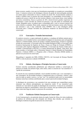 Plano Estratégico para o Desenvolvimento de Turismo em Moçambique (2004 – 2013)


destes recursos, usando a terra que era formalmente propriedade ou ocupada por comunidades
locais. A natureza exclusiva das abordagens clássicas de gestão de áreas protegidas praticada
em muitos países colonizados no início e meados do século XX, invariavelmente conduziu a
tensão e conflitos entre os gestores das áreas protegidas e as comunidades circunvizinhas. A
exigência de acesso e direito de uso dos recursos naturais e terra nessas áreas, como também
nas terras comunitárias, forçou os gestores de APs a desenvolverem grandes organismos de
fiscalização a custos elevados de controle do processo o que não podia ser sustentado pelo
Estado, delegando assim, os poderes para a comunidade gerir e usar os recursos naturais sob
certos critérios e condições. Deste modo, surgiram na Ásia movimentos sociais sobre florestas
que iniciaram o que é hoje conhecido como CBNRM. Esta é uma abordagem global
envolvente para a solução inovadora dos problemas modernos de desenvolvimento e da
conservação.


     2.7.3      Convenções e Tratados Internacionais
O comércio excessivo, a super-exploração de espécies e a mudança de habitats naturais para a
agricultura a nível mundial incitou a necessidade da adopção de mecanismos para salvaguardar
espécies e a biodiversidade, através de acordos e tratados internacionais. Existem os seguintes
acordos de conservação: a Convenção sobre Diversidade Biológica (CBD); a Convenção sobre
Comércio Internacional de Espécies de Flora e Fauna em Perigo de Extinção (CITIES); a
Convenção sobre Espécies Migratórias (RAMSAR); a Convenção das Nações Unidas para o
Combate à Desertificação (UNCCD) e o Comité Internacional de Baleias. Além disso, dois
outros acordos, a Convenção sobre o Património Natural e Cultural Mundial em Propriedades
Naturais e Culturais (WHC) e o Programa sobre o Homem e Biosfera (MAB) também se
aplicam aos processos de conservação.

Moçambique é signatário da CBD, CITIES, UNCCD e da Convenção de Herança Mundial
(WHC) e está em processo a adesão à RAMSAR.


     2.7.4      Globais, Abordagens e Princípios Inerentes a Conservação
Existem conceitos reconhecidos globalmente que influenciam também a conservação da
natureza no mundo. Em primeiro lugar, entre outros, estão os conceitos de “uso sustentável” e
“gestão de ecossistemas.

O conceito do usos sustentável definido a nível mundial reconhece que o uso consumptivo e
não consumptivo da diversidade biológica é fundamental para as economias, culturas e bem
estar de todas as nações e povos, e se esse “uso” for sustentável pode servir as necessidades
humanas numa base contínua contribuindo para a conservação da diversidade biológica.

A abordagem do ecossistema e uso sustentável são uma estratégia que compartilham muitos
elementos mas diferem principalmente nas respectivas metas. O uso sustentável pode
utilmente ser visto dentro do quadro da abordagem do ecossistema. A meta do uso sustentável
representa um objectivo intermediário, valioso por si mesmo, mas que também pode contribuir
para a meta mais larga de manter os processos do ecossistema.


     2.7.5      Tendências Globais Emergentes na Conservação
A nível internacional e, em particular dentro da região Austral de África, há várias tendências
de práticas de referência que têm emergido nas últimas duas décadas, que orientam as
abordagens modernas da gestão de processos de conservação:




                                                                                                   17
 