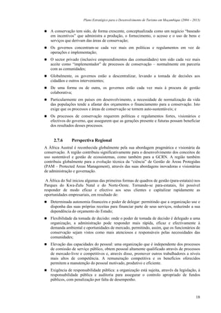 Plano Estratégico para o Desenvolvimento de Turismo em Moçambique (2004 – 2013)


   A conservação tem sido, de forma crescente, conceptualizada como um negócio “baseado
   em incentivos” que administra a produção, o fornecimento, o acesso e o uso de bens e
   serviços que derivam das áreas de conservação;
   Os governos concentram-se cada vez mais em políticas e regulamentos em vez de
   operações e implementação;
   O sector privado (inclusive empreendimentos das comunidades) tem sido cada vez mais
   aceite como “implementador” de processos de conservação – normalmente em parceria
   com as comunidades;
   Globalmente, os governos estão a descentralizar, levando a tomada de decisões aos
   cidadãos e outros intervenientes;
   De uma forma ou de outra, os governos estão cada vez mais à procura de gestão
   colaborativa;
   Particularmente em países em desenvolvimento, a necessidade de normalização da vida
   das populações tende a afastar dos orçamentos o financiamento para a conservação. Isto
   exige que os processos e áreas de conservação se tornem auto-sustentáveis; e
   Os processos de conservação requerem políticas e regulamentos fortes, visionários e
   efectivos do governo, que assegurem que as gerações presente e futuras possam beneficiar
   dos resultados desses processos.


     2.7.6      Perspectiva Regional
A África Austral é reconhecida globalmente pela sua abordagem pragmática e visionária da
conservação. A região contribuiu significativamente para o desenvolvimento dos conceitos de
uso sustentável e gestão de ecossistemas, como também para a GCRN. A região também
contribuiu globalmente para a evolução técnica da “ciência” de Gestão de Áreas Protegidas
(PAM – Protected Areas Management), através das suas abordagens inovadoras e visionárias
de administração e governação.

 A África do Sul iniciou algumas das primeiras formas de quadros de gestão (para-estatais) nos
Parques do Kwa-Zulu Natal e do Norte-Oeste. Tornando-se para-estatais, foi possível
responder de modo eficaz e efectivo aos seus clientes e capitalizar rapidamente as
oportunidades empresariais, em resultado de:
   Determinada autonomia financeira e poder de delegar: permitindo que a organização use e
   disponha das suas próprias receitas para financiar parte de seus serviços, reduzindo a sua
   dependência do orçamento do Estado;
   Flexibilidade da tomada de decisão: onde o poder de tomada de decisão é delegado a uma
   organização, a administração pode responder mais rápida, eficaz e efectivamente à
   demanda ambiental e oportunidades de mercado, permitindo, assim, que os funcionários de
   conservação sejam vistos como mais atenciosos e responsáveis pelas necessidades das
   comunidades;
   Elevação das capacidades do pessoal: uma organização que é independente dos processos
   de comissão de serviço público, obtem pessoal altamente qualificado através de processos
   de mercado-livre e competitivos e, através disso, promover outros trabalhadores a níveis
   mais altos de competência. A remuneração competitiva e os benefícios oferecidos
   permitem a manutenção do pessoal motivado, produtivo e eficiente.
   Exigência de responsabilidade pública: a organização está sujeita, através da legislação, à
   responsabilidade pública e auditoria para assegurar o controlo apropriado de fundos
   públicos, com penalização por falta de desempenho.



                                                                                                   18
 