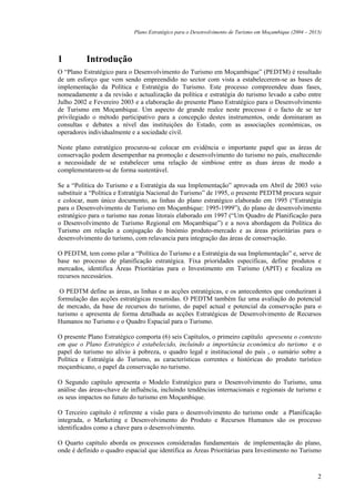 Plano Estratégico para o Desenvolvimento de Turismo em Moçambique (2004 – 2013)




1         Introdução
O “Plano Estratégico para o Desenvolvimento do Turismo em Moçambique” (PEDTM) é resultado
de um esforço que vem sendo empreendido no sector com vista a estabelecerem-se as bases de
implementação da Política e Estratégia do Turismo. Este processo compreendeu duas fases,
nomeadamente a da revisão e actualização da política e estratégia do turismo levado a cabo entre
Julho 2002 e Fevereiro 2003 e a elaboração do presente Plano Estratégico para o Desenvolvimento
de Turismo em Moçambique. Um aspecto de grande realce neste processo é o facto de se ter
privilegiado o método participativo para a concepção destes instrumentos, onde dominaram as
consultas e debates a nível das instituições do Estado, com as associações económicas, os
operadores individualmente e a sociedade civil.

Neste plano estratégico procurou-se colocar em evidência o importante papel que as áreas de
conservação podem desempenhar na promoção e desenvolvimento do turismo no país, enaltecendo
a necessidade de se estabelecer uma relação de simbiose entre as duas áreas de modo a
complementarem-se de forma sustentável.

Se a “Política do Turismo e a Estratégia da sua Implementação” aprovada em Abril de 2003 veio
substituir a “Política e Estratégia Nacional do Turismo” de 1995, o presente PEDTM procura seguir
e colocar, num único documento, as linhas do plano estratégico elaborado em 1995 (“Estratégia
para o Desenvolvimento de Turismo em Moçambique: 1995-1999”), do plano de desenvolvimento
estratégico para o turismo nas zonas litorais elaborado em 1997 (“Um Quadro de Planificação para
o Desenvolvimento de Turismo Regional em Moçambique”) e a nova abordagem da Política do
Turismo em relação a conjugação do binómio produto-mercado e as áreas prioritárias para o
desenvolvimento do turismo, com relavancia para integração das áreas de conservação.

O PEDTM, tem como pilar a “Política do Turismo e a Estratégia da sua Implementação” e, serve de
base no processo de planificação estratégica. Fixa prioridades específicas, define produtos e
mercados, identifica Áreas Prioritárias para o Investimento em Turismo (APIT) e focaliza os
recursos necessários.

 O PEDTM define as áreas, as linhas e as acções estratégicas, e os antecedentes que conduziram à
formulação das acções estratégicas resumidas. O PEDTM também faz uma avaliação do potencial
de mercado, da base de recursos do turismo, do papel actual e potencial da conservação para o
turismo e apresenta de forma detalhada as acções Estratégicas de Desenvolvimento de Recursos
Humanos no Turismo e o Quadro Espacial para o Turismo.

O presente Plano Estratégico comporta (6) seis Capítulos, o primeiro capítulo apresenta o contexto
em que o Plano Estratégico é estabelecido, incluindo a importância económica do turismo e o
papel do turismo no alívio à pobreza, o quadro legal e institucional do país , o sumário sobre a
Política e Estratégia do Turismo, as características correntes e históricas do produto turístico
moçambicano, o papel da conservação no turismo.

O Segundo capítulo apresenta o Modelo Estratégico para o Desenvolvimento do Turismo, uma
análise das áreas-chave de influência, incluindo tendências internacionais e regionais de turismo e
os seus impactos no futuro do turismo em Moçambique.

O Terceiro capítulo é referente a visão para o desenvolvimento do turismo onde a Planificação
integrada, o Marketing e Desenvolvimento do Produto e Recursos Humanos são os processo
identificados como a chave para o desenvolvimento.

O Quarto capítulo aborda os processos consideradas fundamentais de implementação do plano,
onde é definido o quadro espacial que identifica as Áreas Prioritárias para Investimento no Turismo



                                                                                                         2
 