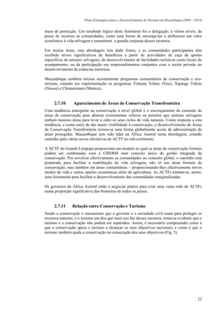 Plano Estratégico para o Desenvolvimento de Turismo em Moçambique (2004 – 2013)


áreas de protecção. Um resultado lógico deste fenómeno foi a delegação, a vários níveis, da
posse de recursos às comunidades, como uma forma de encoraja-las a atribuirem um valor
económico à vida selvagem e assumirem a guarda conjunta desses recursos.

Em muitas áreas, esta abordagem tem dado frutos, e as comunidades participantes têm
recebido níveis significativos de benefícios a partir de actividades de caça de quotas
específicas de animais selvagens, do desenvolvimento de facilidades turísticas como locais de
acampamento, ou da participação em empreendimentos conjuntos com o sector privado no
desenvolvimento de estâncias turísticas.

Moçambique também iniciou recentemente programas comunitários de conservação e eco-
turismo, estando em implementação os programas Tchuma Tchato (Tete), Xipange Tcheto
(Niassa) e Chimanimani (Manica).


     2.7.10      Aparecimento de Áreas de Conservação Transfronteira
Uma tendência emergente na conservação a nível global é o encorajamento da extensão de
áreas de conservação para abarcar ecossistemas críticos ou permitir que animais selvagens
tenham maiores áreas para levar a cabo os seus ciclos de vida naturais. Como resposta a esta
tendência, e como meio de dar maior visibilidade à conservação, o desenvolvimento de Áreas
de Conservação Transfronteira tornou-se uma forma globalmente aceite de administração de
áreas protegidas. Moçambique tem sido líder na África Austral nesta abordagem, criando
caminho para várias novas iniciativas de ACTF no sub-continente.

A ACTF do Grande Limpopo proporciona um modelo no qual as áreas de conservação formais
podem ser combinadas com a CBNRM num conceito único de gestão integrada da
conservação. Por envolver efectivamente as comunidades no conceito global, o caminho está
preparado para facilitar a reabilitação da vida selvagem, não só nas áreas formais de
conservação, mas também em áreas comunitárias – proporcionando-lhes efectivamente novos
modos de vida e outras opções económicas além da agricultura. As ACTFs tornam-se, assim,
uma ferramenta para facilitar o desenvolvimento das comunidades marginalizadas.

Os governos da África Austral estão a negociar planos para criar uma vasta rede de ACTFs
numa proporção significativa das fronteiras de todos os países.


     2.7.11     Relação entre Conservação e Turismo
Sendo a conservação o mecanismo que o governo e a sociedade civil usam para proteger os
recursos naturais, e o turismo um dos que mais uso faz desses recursos, torna-se evidente que o
turismo e a conservação não podem ser separados. Assim, é necessário compreender como é
que a conservação apoia o turismo a alcançar os seus objectivos nacionais, e como é que o
turismo também ajuda a conservação na consecução dos seus objectivos (Fig. 5).




                                                                                                   22
 