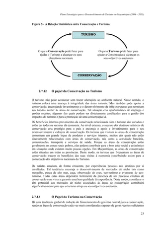 Plano Estratégico para o Desenvolvimento de Turismo em Moçambique (2004 – 2013)



Figura 5 - A Relação Simbiótica entre Conservação e Turismo


                                          TURISMO




     O que a Conservação pode fazer para                   O que o Turismo pode fazer para
      ajudar o Turismo a alcançar os seus                 ajudar a Conservação a alcançar os
              objectivos nacionais                             seus objectivos nacionais




                                       CONSERVAÇÃO




     2.7.12     O papel da Conservação no Turismo

O turismo não pode acontecer sem trazer alterações ao ambiente natural. Nesse sentido, o
turismo coloca uma ameaça à integridade das áreas naturais. Mas também pode apoiar a
conservação, encorajando investimentos e o desenvolvimento de infra-estruturas que permitam
aos turistas aceder às áreas de conservação. Tal situação cria oportunidades de emprego e
produz receitas, algumas das quais podem ser directamente canalizadas para a gestão dos
impactos do turismo e para a promoção de uma conservação sã.
Os benefícios internos provenientes da conservação relacionada com o turismo são variados e
estão em todos os sectores da economia. Ao nível externo, o sucesso dos destinos turísticos de
conservação cria prestígio para o país e encoraja o apoio e investimentos para o seu
desenvolvimento e esforços de conservação. Os turistas que visitam as áreas de conservação
consomem um grande leque de produtos e serviços internos, muitos dos quais não estão
directamente relacionados com áreas de conservação, tais como a actividade bancária,
comunicações, transporte e serviços de saúde. Porque as áreas de conservação estão
geralmente em zonas rurais pobres, elas podem contribuir para o bem estar social e económico
em situações onde existem muito poucas opções. Em Moçambique, as áreas de conservação
estão situadas em todas as províncias. Deste modo, os turistas que frequentam as áreas de
conservação trazem os benefícios das suas visitas à economia contribuindo assim para a
consecução dos objectivos nacionais do Turismo.

Os turistas anseiam, de forma crescente, por experiências pessoais nos destinos por si
escolhidos. Tal tendência encoraja o desenvolvimento de mercados de nicho tais como
mergulho, pesca de alto mar, caça, observação de aves, eco-turismo e aventuras de eco-
turismo. Todas estas áreas dependem fortemente da presença de um processo efectivo de
conservação com vista a garantir uma boa qualidade da experiência. Deste modo, considerar o
alto potencial dos mercados de nicho associados às áreas de conservação contribuirá
significativamente para que o turismo atinja os seus objectivos nacionais.


2.7.13          O Papel do Turismo na Conservação
Há uma tendência global de redução do financiamento do governo central para a conservação,
sendo as áreas de conservação cada vez mais consideradas capazes de gerar receitas suficientes

                                                                                                   23
 