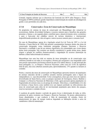 Plano Estratégico para o Desenvolvimento de Turismo em Moçambique (2004 – 2013)



 VI Área Protegida de Gestão de Recursos                      Não             Sim                   Não

Contudo, importa salientar que as directrizes da Comissão da UICN sobre Parques e Áreas
Protegidas (CNPPA) atribuem grande importância à determinação do modelo de abordagem de
gestão e usos permitidos em cada área .

2.7.14           Conservação e Áreas de Conservação em Moçambique
Os propósitos do sistema de áreas de conservação em Moçambique são: conservar os
ecossistemas, habitat, diversidade biológica e recursos naturais para o benefício das gerações
presentes e futuras e, em segundo plano, contribuir para o desenvolvimento sócio- económico
e para o bem-estar dos cidadãos através do turismo doméstico e internacional,
disponibilizando produtos de vida selvagem e outros recursos naturais para o consumo local.

No caso de Moçambique, apesar de a legislação actual (Lei de Terra de 1997 e a Lei de
Florestas e Fauna Bravia de 1999) não permitir assentamentos humanos dentro das áreas de
conservação designadas como totalmente protegidas (Parques Nacionais e Reservas
Nacionais), a realidade é que há um número significativo de comunidades que vivem dentro
destas áreas protegidas. Isto constitui um desafio considerável à gestão destas áreas, dando
origem a geração de conflitos (homem-animal) e degradação de recursos (destruição de
habitats e abate indiscriminado de animais).

Moçambique tem uma boa rede ou sistema de áreas protegidas ou de conservação cuja
cobertura estende-se em todas as eco-regiões e biomas que asseguram a sua integridade como
uma porção representativa da herança natural do país (Ver tabela abaixo). A rede principal das
áreas protegidas, i.e., os Parques e Reservas Nacionais, cobre cerca de 12.6% da superfície
total do país, mas essa cobertura aumenta para, aproximadamente, 15% quando se incluem as
coutadas.

Porém, a maioria das áreas de conservação em Moçambique apresenta números de populações
de animais reduzidos devido a conflitos armados internos prolongados antes e depois da
independência e a caça descontrolada. Como consequência, áreas que eram ricas em espécies
diversificadas de fauna bravia, como os parques nacionais de Gorongoza, Zinave, Banhine e
Limpopo e as Reservas Nacionais de Marromeu e Gilé, agora possuem apenas populações ou
fragmentados de animais raras ou em perigo de extinção. Além disso, a instabilidade civil, não
só dizimou a fauna bravia como também teve um impacto profundo na infra-estrutura das
áreas de conservação para além de ter movimentado populações para dentro dos parques,
reservas nacionais e coutadas oficiais.

A ausência de gestão durante o período da guerra levou à deterioração de todas as infra-
estruturas de apoio existentes aos Parques e Reservas Nacionais. Os postos administrativos
foram abandonados, o que conduziu à falta de manutenção de estradas, fontes de
abastecimento de água, de energia tendo-se degradado as habitações devido a actos de
vandalismo e falta de manutenção.




                                                                                                    25
 