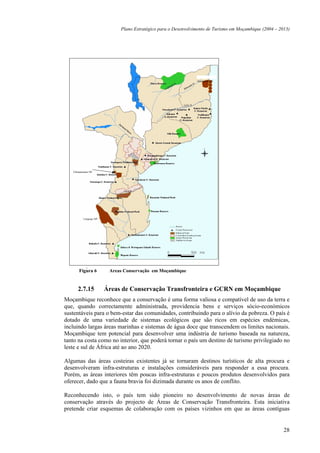Plano Estratégico para o Desenvolvimento de Turismo em Moçambique (2004 – 2013)




                                                               Quirimbas NP




   Chimanimani NP




          Limpopo NP




            –
       Figura 6         Areas Conservação em Moçambique


      2.7.15           Áreas de Conservação Transfronteira e GCRN em Moçambique
Moçambique reconhece que a conservação é uma forma valiosa e compatível de uso da terra e
que, quando correctamente administrada, providencia bens e serviços sócio-económicos
sustentáveis para o bem-estar das comunidades, contribuindo para o alívio da pobreza. O país é
dotado de uma variedade de sistemas ecológicos que são ricos em espécies endémicas,
incluindo largas áreas marinhas e sistemas de água doce que transcendem os limites nacionais.
Moçambique tem potencial para desenvolver uma indústria de turismo baseada na natureza,
tanto na costa como no interior, que poderá tornar o país um destino de turismo privilegiado no
leste e sul de África até ao ano 2020.

Algumas das áreas costeiras existentes já se tornaram destinos turísticos de alta procura e
desenvolveram infra-estruturas e instalações consideráveis para responder a essa procura.
Porém, as áreas interiores têm poucas infra-estruturas e poucos produtos desenvolvidos para
oferecer, dado que a fauna bravia foi dizimada durante os anos de conflito.

Reconhecendo isto, o país tem sido pioneiro no desenvolvimento de novas áreas de
conservação através do projecto de Áreas de Conservação Transfronteira. Esta iniciativa
pretende criar esquemas de colaboração com os países vizinhos em que as áreas contíguas


                                                                                                        28
 