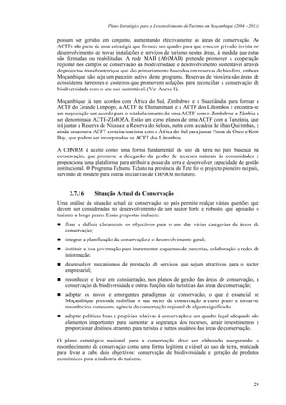 Plano Estratégico para o Desenvolvimento de Turismo em Moçambique (2004 – 2013)


possam ser geridas em conjunto, aumentando efectivamente as áreas de conservação. As
ACTFs são parte de uma estratégia que fornece um quadro para que o sector privado invista no
desenvolvimento de novas instalações e serviços de turismo nestas áreas, à medida que estas
são formadas ou reabilitadas. A rede MAB (AfriMAB) pretende promover a cooperação
regional nos campos de conservação da biodiversidade e desenvolvimento sustentável através
de projectos transfronteiriços que são primariamente baseados em reservas de biosfera, embora
Moçambique não seja um parceiro activo deste programa. Reservas de biosfera são áreas de
ecossistema terrestres e costeiros que promovem soluções para reconciliar a conservação de
biodiversidade com o seu uso sustentável. (Ver Anexo I).

Moçambique já tem acordos com África do Sul, Zimbabwe e a Suazilândia para formar a
ACTF do Grande Limpopo, a ACTF de Chimanimani e a ACTF dos Libombos e encontra-se
em negociação um acordo para o estabelecimento de uma ACTF com o Zimbabwe e Zâmbia a
ser denominada ACTF-ZIMOZA. Estão em curso planos de uma ACTF com a Tanzânia, que
irá juntar a Reserva do Niassa e a Reserva do Selous, outra com a cadeia de ilhas Quirimbas, e
ainda uma outra ACFT costeira/marinha com a África do Sul para juntar Ponta de Ouro e Kosi
Bay, que podem ser incorporadas na ACFT dos Libombos.

A CBNRM é aceite como uma forma fundamental de uso da terra no país baseada na
conservação, que promove a delegação da gestão de recursos naturais às comunidades e
proporciona uma plataforma para atribuir a posse da terra e desenvolver capacidade de gestão
institucional. O Programa Tchuma Tchato na província de Tete foi o projecto pioneiro no país,
servindo de modelo para outras iniciativas de CBNRM no futuro.


     2.7.16      Situação Actual da Conservação
Uma análise da situação actual de conservação no país permite realçar várias questões que
devem ser consideradas no desenvolvimento de um sector forte e robusto, que apoiarão o
turismo a longo prazo. Essas propostas incluem:
   fixar e definir claramente os objectivos para o uso das várias categorias de áreas de
   conservação;
   integrar a planificação da conservação e o desenvolvimento geral;
   instituir a boa governação para incrementar esquemas de parcerias, colaboração e redes de
   informação;
   desenvolver mecanismos de prestação de serviços que sejam atractivos para o sector
   empresarial;
   reconhecer e levar em consideração, nos planos de gestão das áreas de conservação, a
   conservação da biodiversidade e outras funções não turísticas das áreas de conservação;
   adoptar os novos e emergentes paradigmas de conservação, o que é essencial se
   Moçambique pretende reabilitar o seu sector de conservação a curto prazo e tornar-se
   reconhecido como uma agência de conservação regional de algum significado;
   adoptar políticas boas e propícias relativas à conservação e um quadro legal adequado são
   elementos importantes para aumentar a segurança dos recursos, atrair investimentos e
   proporcionar destinos atraentes para turistas e outros usuários das áreas de conservação.

O plano estratégico nacional para a conservação deve ser elaborado assegurando o
reconhecimento da conservação como uma forma legítima e viável do uso da terra, praticada
para levar a cabo dois objectivos: conservação de biodiversidade e geração de produtos
económicos para a indústria do turismo.



                                                                                                   29
 