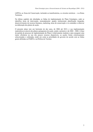 Plano Estratégico para o Desenvolvimento de Turismo em Moçambique (2004 – 2013)


(APITs), as Áreas de Conservação, incluindo as transfronteiras, os circuitos turísticos e as Rotas
Turísticas.

No último capítulo são abordadas as linhas de implementação do Plano Estratégico, onde se
identifica áreas de intervenção, nomeadamente: quadro institucional, planificação integrada,
desenvolvimento de recursos humanos, marketing, áreas de conservação e os conteúdos a observar
na elaboração dos planos de acção.

O presente plano tem um horizonte de dez anos, de 2004 até 2013, e sua implementação
materializa-se através dos planos quinquenais de acção, sendo o primeiro o de 2004 – 2008. A base
de partida do processo de implementação do Plano é relativamente modesta e para assegurar uma
maior eficiência no uso dos poucos recursos disponíveis, as acções foram criteriosamente
seleccionadas e ordenadas, tendo em conta as prioridades do governo de acordo com as linhas
gerais definidas no PARPA e na Política do Turismo.




                                                                                                         3
 