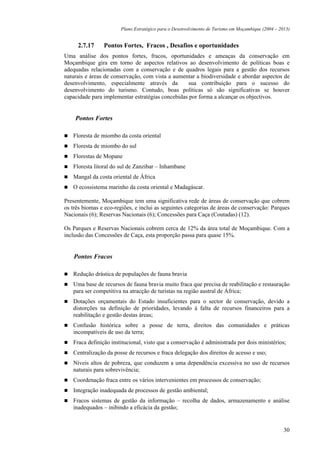 Plano Estratégico para o Desenvolvimento de Turismo em Moçambique (2004 – 2013)


     2.7.17     Pontos Fortes, Fracos , Desafios e oportunidades
Uma análise dos pontos fortes, fracos, oportunidades e ameaças da conservação em
Moçambique gira em torno de aspectos relativos ao desenvolvimento de políticas boas e
adequadas relacionadas com a conservação e de quadros legais para a gestão dos recursos
naturais e áreas de conservação, com vista a aumentar a biodiversidade e abordar aspectos de
desenvolvimento, especialmente através da         sua contribuição para o sucesso do
desenvolvimento do turismo. Contudo, boas políticas só são significativas se houver
capacidade para implementar estratégias concebidas por forma a alcançar os objectivos.


    Pontos Fortes

   Floresta de miombo da costa oriental
   Floresta de miombo do sul
   Florestas de Mopane
   Floresta litoral do sul de Zanzibar – Inhambane
   Mangal da costa oriental de África
   O ecossistema marinho da costa oriental e Madagáscar.

Presentemente, Moçambique tem uma significativa rede de áreas de conservação que cobrem
os três biomas e eco-regiões, e inclui as seguintes categorias de áreas de conservação: Parques
Nacionais (6); Reservas Nacionais (6); Concessões para Caça (Coutadas) (12).

Os Parques e Reservas Nacionais cobrem cerca de 12% da área total de Moçambique. Com a
inclusão das Concessões de Caça, esta proporção passa para quase 15%.


    Pontos Fracos

   Redução drástica de populações de fauna bravia
   Uma base de recursos de fauna bravia muito fraca que precisa de reabilitação e restauração
   para ser competitiva na atracção de turistas na região austral de África;
   Dotações orçamentais do Estado insuficientes para o sector de conservação, devido a
   distorções na definição de prioridades, levando à falta de recursos financeiros para a
   reabilitação e gestão destas áreas;
   Confusão histórica sobre a posse de terra, direitos das comunidades e práticas
   incompatíveis de uso da terra;
   Fraca definição institucional, visto que a conservação é administrada por dois ministérios;
   Centralização da posse de recursos e fraca delegação dos direitos de acesso e uso;
   Níveis altos de pobreza, que conduzem a uma dependência excessiva no uso de recursos
   naturais para sobrevivência;
   Coordenação fraca entre os vários intervenientes em processos de conservação;
   Integração inadequada de processos de gestão ambiental;
   Fracos sistemas de gestão da informação – recolha de dados, armazenamento e análise
   inadequados – inibindo a eficácia da gestão;


                                                                                                   30
 