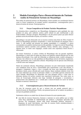 Plano Estratégico para o Desenvolvimento de Turismo em Moçambique (2004 – 2013)




3          Modelo Estratégico Para o Desenvolvimento do Turismo
3.1         Análise do Potencial do Turismo em Moçambique
      Para análise do potencial turístico em Moçambique, foram tomados em consideração factores
      como as forças competitivas do produto turístico moçambicano, constrangimentos para o
      desenvolvimento do turismo. Nesta perspectiva:

           3.1.1       Forças Competitivas do Produto Turístico Moçambicano
      Os elementos-chave competitivos em Moçambique distinguem-se pela qualidade dos seus
      produtos de praia, pelo ambiente exótico, perfil cultural do país multifacetado e pela
      biodiversidade e florestas selvagens. Moçambique é um dos poucos países que pode oferecer
      produtos assim diversificados de praia, eco-turismo e cultura.

      Moçambique é um país abençoado com os recursos costeiros mais fortes da África Austral. O
      litoral de Moçambique permanece inexplorado e é muito diversificado em paisagem, flora e
      fauna. A vida marinha está presente em grandes quantidades e o mergulho e a pesca
      correspondem aos padrões internacionais de alta qualidade. Ao longo da costa de Moçambique
      encontramos espécies marinhas como golfinhos, baleias, tubarões, raias, tartarugas, e, em
      algumas áreas, os muito raros dugongos, criando assim uma experiência litoral diversa e
      interessante.

      Em termos fronteiriços, os países vizinhos de Moçambique têm um passado anglófono.
      Moçambique é o único país na região que oferece um ambiente cultural diferente por ter uma
      herança diversificada e rica, onde são reflectidas as influências árabe, swahili, portuguesa e
      africanas. Isto reflecte-se na vida quotidiana em Moçambique através da história, arquitectura,
      língua, gastronomia, artes e expressões culturais. Moçambique tem de apreciar estas diferenças
      e usá-las como uma vantagem.

      Dentro do continente africano, Moçambique permanece um país relativamente inexplorado
      com verdadeiras áreas de selva e oportunidades para experimentar a real vida africana. A
      paisagem é largamente virgem e, com a excepção das áreas mais densamente povoadas,
      permanece intacta, pouco afectada pela acção humana. Quase nenhuma indústria existe fora
      das zonas industriais que cercam as principais cidades e a actividade agrícola comercial está
      muito limitada. Moçambique foi abençoado com uma paisagem cénica e viajar entre os
      diferentes destinos de turismo constitui uma experiência interessante. Nas zonas rurais, as
      Áreas de Conservação oferecem uma larga variedade de paisagens e ecossistemas e
      proporcionam uma plataforma rica e variada para o desenvolvimento do sector do turismo
      baseado na natureza e fauna bravia.

           3.1.2      Constrangimentos para o Desenvolvimento do Turismo
      No país há consensos gerais de que o turismo tem um grande potencial para o
      desenvolvimento de Moçambique. Porém, este potencial precisa de se traduzir em produtos e
      serviços de qualidade aceitáveis.

      Sentimentos relativos ao estado fraco de desenvolvimento do sector apontam para:
         uma falta de recursos financeiros, humanos e materiais no sector público que se traduz
         numa fraca capacidade de implementação das políticas e programas aprovados pelo
         governo. Por conseguinte, mesmo onde foram formuladas políticas, directrizes e
         programas de acção clarividentes, essa falta de recursos limita consideravelmente a
         capacidade de intervenção institucional;

                                                                                                         33
 