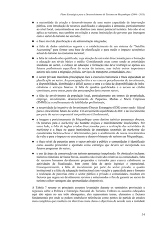 Plano Estratégico para o Desenvolvimento de Turismo em Moçambique (2004 – 2013)


   a necessidade da criação e desenvolvimento de uma maior capacidade de intervenção
   pública, com introdução de recursos qualificados e adequados à demanda, particularmente
   ao nível local, concentrando-se nos distritos com maior potencial turístico. Isto não só se
   aplica ao turismo, mas também em relação a outras instituições do governo que interagem
   com o sector do turismo no seu todo;
   o fraco nível de planificação e de administração integradas;
   a falta de dados estatísticos seguros e o estabelecimento de um sistema de “Satellite
   Accounting” para formar uma base de planificação e para medir o impacto económico
   actual do turismo na economia nacional;
   a falta de mão-de-obra qualificada, cuja atenção deverá estar direccionada para a formação
   e educação aos níveis básico e médio. Considerando estas como sendo as prioridades
   imediatas do sector, o esforço de educação e formação não deve restringir-se apenas aos
   futuros profissionais específicos do sector do turismo, mas incluir outros importantes
   actores tais como a migração, polícia, serviços de transporte, comunidades, etc.;
   o sector privado manifesta preocupação face a excessiva burocracia e fraca capacidade de
   planificação no sector. As preocupações têm a ver com os procedimentos de investimento,
   a disponibilidade, distribuição e difícil acesso a terra e a falta de disponibilidade de infra-
   estruturas e serviços básicos. A falta de quadros qualificados e o acesso ao crédito
   constituem, entre outras, parte das preocupações deste mesmo sector;
   a falta de envolvimento da população local, particularmente em termos de propriedade,
   emprego, investimento, desenvolvimento de Pequenas, Médias e Micro Empresas
   (PMMEs) e o melhoramento de habilidades profissionais;
   a necessidade de incentivo do Investimento Directo Estrangeiro (IDE) como sendo fulcral
   para o crescimento futuro do sector. Um crescimento equilibrado do IDE e do investimento
   por parte do sector empresarial moçambicano é fundamental;
   a imagem e posicionamento de Moçambique como destino turístico permanece obscura.
   Os recursos para o marketing são bastante exíguos e manifestamente insuficientes. Por
   outro lado, a falta de órgãos criados direccionados para a realização das actividades de
   marketing e a fraca ou quase inexistência de estratégias sectoriais de marketing são
   considerados factores-chave e determinantes para o acolhimento de novos investimentos
   de vulto e para o impacto no crescimento e desenvolvimento do turismo em Moçambique;
   o fraco nível de parcerias entre o sector privado e público e comunidades é identificado
   como assunto primordial e apontado como estratégia que deverá ser incorporada nos
   futuros programas do sector;
   o uso de áreas da conservação em turismo permanece inexplorado. Os obstáculos incluem:
   números reduzidos de fauna bravia, assuntos não resolvidos relativos às comunidades, falta
   de recursos humanos devidamente preparados e treinados para exercer cabalmente as
   actividades de fiscalização, bem como falta de apoio logístico e operacional.
   Consequentemente, a falta de investimento por parte do sector privado, o quadro
   institucional e a falta de adequação institucional com vocação e capacidade para o fomento
   e realização de parcerias entre o sector público e privado e comunidades, resultam em
   factores que urgem ser devidamente revistos e solucionados a fim de garantir ao sector do
   turismo colher vantagens das oportunidades disponíveis.

A Tabela 7 resume os principais assuntos levantados durante os seminários provinciais e
regionais sobre a Política e Estratégia Nacional do Turismo. Embora os assuntos esboçados
aqui não sejam no seu todo abrangentes, eles representam temas, elementos e factores
fundamentais por onde se podem estabelecer referências como pontos de partida de estudos
mais completos que resultem em directivas mais claras e objectivas de acordo com a realidade



                                                                                                   34
 