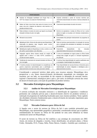 Plano Estratégico para o Desenvolvimento de Turismo em Moçambique (2004 – 2013)



                          OPORTUNIDADES                                                         AMEAÇAS

      Hipótese de interligação bush/beach com Kruger Park e a            Impactos ambientais e perda de recursos marinhos pelo
      ACTF do Limpopo e as praias de Inhambane/Gaza.                     crescimento descontrolado de turismo e técnicas artesanais de
                                                                         pesca.

      Safaris de Índico (uma forma mais activa de turismo de sol,        Crescimento descontrolado do sector de turismo.
      praia e mar com o objectivo de observar a vida marinha e os
      grandes animais do mar).

      Rotas turísticas e circuitos de turismo que liguem as principais   Domínio de operadores e turistas de África de Sul e outros
      atracções turísticas do país e da região.                          países da região ou de países com interesse complementar a
                                                                         Moçambique.

      Mercado do eco-turismo                                             Comunidades não participam efectivamente nos programas do
                                                                         turismo.

      Marketing de Nicho. Nichos de alto potencial para Moçambique:      Falta de incentivos governamentais e de alocação de recursos
      observação de pássaros, caça, mergulho, pesca, turismo             para a realização das actividades de marketing e de atracção
      cultural, eco-turismo e aventura.                                  de investidores.

      Marketing das regiões de Moçambique (o norte, o centro e o sul     Crescimento         desequilibrado         dos        mercados
      têm perfis e oportunidades muito diferentes)                       regional/doméstico/internacional e de investidores.

      Integração regional (África Austral) através da criação de         O clima de instabilidade em alguns países na África Austral
      ligações entre o interior e a costa, ACTFs, corredores e           ameaça toda a região, em geral, e o mercado moçambicano,
      circuitos de turismo regional.                                     em particular.

      Tendências de crescimento do mercado doméstico da África do        A contínua fraca disponibilização de quadros qualificados para
      Sul e da região.                                                   a concepção e implementação dos programas.

      O recente processo de descentralização de competências do          Fraca disponibilidade de recursos técnicos e financeiros para a
      governo proporciona oportunidades para a planificação e            implementação de planos integrados e estratégicos para o
      desenvolvimento do turismo aos níveis provincial e distrital.      desenvolvimento do turismo.


      Considerando o potencial turístico dado pelos seus recursos naturais, Moçambique deve
      perspectivar o seu futuro desenvolvimento devidamente enquadrado em estratégias que
      assentem, por um lado, na necessidade de dar resposta às demandas do mercado interno,
      regional e internacional, estratégicos para o país e, por outro, na definição correcta das zonas
      de desenvolvimento para a elevação da qualidade do produto turístico.

3.2           Mercados Estratégicos para Moçambique
              3.2.1           Análise de Mercados Estratégicos para Moçambique
      A correcta avaliação dos mercados emissores e a identificação de segmentos e tendências
      pertinentes são condições prévias para o desenvolvimento efectivo de produtos turísticos e
      realização de programas de marketing focalizados para esses mesmos produtos. Neste capítulo
      são abordados elementos fundamentais para o desenvolvimento de mercados importantes para
      Moçambique. Neste contexto temos:

              3.2.2           Mercados Emissores para África do Sul
      A ligação com o sector do turismo da África do Sul é uma condição primordial para
      Moçambique, cuja oportunidade geográfica é primordial, considerando mesmo que os padrões
      estandardizados do turismo na África do Sul poderão ter uma certa influência na futura
      estrutura do sector em Moçambique.

      O sector do turismo na África do Sul redefiniu a sua estratégia de crescimento em 2002.
      Assim, em termos de chegadas e receitas, foram identificados, em primeiro plano, o Reino
      Unido, Alemanha, EUA, França, Itália, Países Baixos, Canadá e Austrália que constituem o



                                                                                                                                  37
 