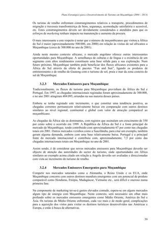 Plano Estratégico para o Desenvolvimento de Turismo em Moçambique (2004 – 2013)


Os turistas de retalho enfrentam constrangimentos relativos a transporte, procedimentos de
migração e travessia transfronteiriça de bens, segurança, acomodação satisfatória e acessível,
etc. Estes constrangimentos devem ser devidamente considerados e atendidos para que os
esforços de marketing tenham impacto na manutenção e aumento da procura.

O mais interessante a este respeito é notar que o número de moçambicanos que visitou a África
do Sul é maior (aproximadamente 500.000, em 2000) em relação às visitas de sul africanos a
Moçambique (cerca de 300.000 no ano de 2001).

Ainda neste mesmo contexto africano, o mercado angolano oferece outras interessantes
oportunidades para Moçambique. A semelhança de culturas e de língua e a existência de um
segmento com altos rendimentos constituem uma base sólida para a sua exploração. Num
futuro próximo, Moçambique também pode beneficiar dos fluxos africanos existentes para a
África do Sul através da oferta de pacotes “Fun and Sun”, ligando os produtos de
entretenimento e de retalho de Gauteng com o turismo de sol, praia e mar da zona costeira do
sul de Moçambique.

     3.2.3      Mercados Emissores para Moçambique
Tradicionalmente, os fluxos de turismo para Moçambique provinham da África do Sul e
Portugal. Em 1997, as chegadas internacionais registadas foram aproximadamente de 300.000,
e no ano 2001 atingiram 404.095, oriundas na sua maioria desses países.

Embora se tenha registado este incremento, o que constitui uma tendência positiva, as
chegadas correntes permanecem relativamente baixas em comparação com outros destinos
similares ao nível regional, continental e global com valor de atracção comparável ao
moçambicano.

As chegadas da África são as dominantes, com registos que assinalam um crescimento de 350
por cento sobre o ocorrido em 1999. A República da África do Sul é a fonte principal do
mercado de Moçambique, tendo contribuído com aproximadamente 67 por cento nas chegadas
totais em 2001. Outros mercados vizinhos como a Suazilândia, para citar um exemplo, também
geram alguma demanda, embora com uma base relativamente baixa. Portugal é a principal
fonte do mercado internacional e contribuiu com, aproximadamente, 7,5 por cento das
chegadas internacionais totais em Moçambique no ano de 2001.

Assim sendo, é de considerar que novos mercados emissores para Moçambique deverão ser
objecto de atenção das autoridades do sector do turismo, onde oportunidades em África
similares ao exemplo acima citado em relação a Angola deverão ser avaliadas e direccionadas
com vista ao incremento do turismo de retalho.

     3.2.4      Mercados Emissores Emergentes para Moçambique
Competir nos mercados saturados como a Alemanha, o Reino Unido e os EUA, onde
Moçambique concorre com outros destinos mundiais emergentes com um potencial de produto
comparável como Honduras, Etiópia, Madagáscar, Vietname etc., será difícil e oneroso numa
primeira fase.

Na componente de marketing ter-se-á gastos elevados contudo, espera-se em alguns mercados
algum tipo de sinergia com Moçambique. Neste contexto, será necessário um olhar mais
profundo sobre os mercados emissores emergentes como Médio Oriente, América do Sul e
Ásia. Os turistas do Médio Oriente enfrentam, cada vez mais e de modo geral, complicações
para a aquisição dos vistos para visitar os destinos turísticos desenvolvidos nas Américas e
Europa, e estão à busca de alternativas.


                                                                                                   39
 