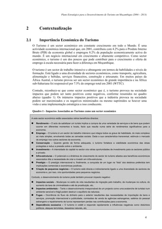 Plano Estratégico para o Desenvolvimento de Turismo em Moçambique (2004 – 2013)




2             Contextualização

2.1           Importância Económica do Turismo
      O Turismo é um sector económico em constante crescimento em todo o Mundo. É uma
      actividade económica internacional que, em 2001, contribuiu com 4.2% para o Produto Interno
      Bruto (PIB) da economia global e empregou 8.2% da população economicamente activa do
      mundo. É um negócio internacional em crescimento e altamente competitivo. Como sector
      económico, o turismo é um dos poucos que pode contribuir para o crescimento e oferta de
      emprego à escala necessária para fazer a diferença em Moçambique.

      O turismo é um sector de trabalho intensivo e abrangente em termos de habilidades e níveis de
      formação. Está ligado a uma diversidade de sectores económicos, como transporte, agricultura,
      alimentação e bebidas, serviços financeiros, construção e artesanato. Em muitos países da
      África Austral, o turismo provou ser um sector económico de grande importância e na África
      sub-Sahariana foi responsável por 7.5% do emprego total em 2001 (WTTC).

      Contudo, reconhece-se que como sector económico que é, o turismo provoca na sociedade
      impactos que podem ser tanto positivos como negativos, conforme resumidos no quadro
      abaixo (quadro 1). Os inúmeros impactos positivos que a indústria provoca na sociedade
      podem ser maximizados e os negativos minimizados ou mesmo suprimidos se houver uma
      visão e uma implementação estratégica a isso conducente.

      Quadro 1 - Impactos Associados ao Turismo como um sector económico

      A este sector económico estão associados vários benefícios directos:

          Rendimento – O acto de satisfazer um turista implica a compra de uma variedade de serviços e de bens que podem
          ocorrer em diferentes momentos e locais, facto que resulta numa série de rendimentos significativos para a
          economia.
          Emprego – O turismo é um sector de trabalho intensivo que integra todos os graus de habilidade, do mais complexo
          ao mais simples, envolvendo todas as camadas sociais. Dada a sua característica transversal, estimula o mercado
          de emprego nos outros sectores da economia.
          Conservação – Quando gerido de forma adequada, o turismo fortalece a viabilidade económica das áreas
          protegidas e reduz a pressão sobre o ambiente.
          Investimento – A intensidade do capital no sector cria várias oportunidades de investimento para os sectores público
          e privado.
          Infra-estruturas – O potencial e a dinâmica do crescimento do sector do turismo aliados aos benefícios económicos
          associados dita a necessidade de criar e investir em infra-estruturas.
          Prestígio – O prestígio internacional e, finalmente, a conquista de um lugar na “lista” dos destinos preferidos tem
          implicações comerciais e económicas positivas.
          Criação de pequenos negócios – O turismo está directa e indirectamente ligado a uma diversidade de sectores da
          economia e, por isso, cria oportunidades para pequenos negócios.

      Contudo, o desenvolvimento do turismo pode também provocar impacto negativo:

          Impactos sociais – Mudanças no estilo de vida resultantes da migração pelo trabalho, de mudanças na cultura, do
          aumento da taxa de criminalidade e até da prostituição, etc.
          Impactos ambientais – Tanto o desenvolvimento irresponsável de um projecto como uma avalanche de turistas num
          ambiente sensível e frágil podem destruir o equilíbrio da natureza.
          Fugas – Ocorrência do fluxo de dinheiro para o exterior resultantes das necessidades de importação de bens e
          serviços, promoção internacional e publicidade, comissões de venda às agências estrangeiras, salários do pessoal
          estrangeiro e repatriamento de lucros representam perdas nas contribuições para a economia.
          Dependência excessiva – O turismo é volátil e responde rapidamente a influências negativas como distúrbios
          políticos, ataques terroristas, desastres naturais, etc.



                                                                                                                         4
 