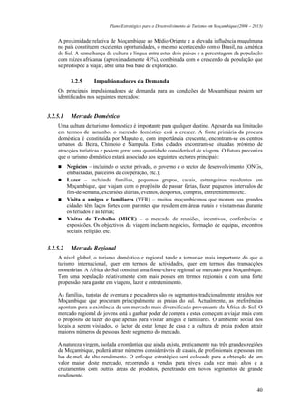 Plano Estratégico para o Desenvolvimento de Turismo em Moçambique (2004 – 2013)


    A proximidade relativa de Moçambique ao Médio Oriente e a elevada influência muçulmana
    no país constituem excelentes oportunidades, o mesmo acontecendo com o Brasil, na América
    do Sul. A semelhança da cultura e língua entre estes dois países e a percentagem da população
    com raízes africanas (aproximadamente 45%), combinada com o crescendo da população que
    se predispõe a viajar, abre uma boa base de exploração.

           3.2.5      Impulsionadores da Demanda
    Os principais impulsionadores de demanda para as condições de Moçambique podem ser
    identificados nos seguintes mercados:


3.2.5.1    Mercado Doméstico
    Uma cultura de turismo doméstico é importante para qualquer destino. Apesar da sua limitação
    em termos de tamanho, o mercado doméstico está a crescer. A fonte primária da procura
    doméstica é constituída por Maputo e, com importância crescente, encontram-se os centros
    urbanos da Beira, Chimoio e Nampula. Estas cidades encontram-se situadas próximo de
    atracções turísticas e podem gerar uma quantidade considerável de viagens. O futuro preconiza
    que o turismo doméstico estará associado aos seguintes sectores principais:
          Negócios – incluindo o sector privado, o governo e o sector de desenvolvimento (ONGs,
          embaixadas, parceiros de cooperação, etc.);
          Lazer – incluindo famílias, pequenos grupos, casais, estrangeiros residentes em
          Moçambique, que viajam com o propósito de passar férias, fazer pequenos intervalos de
          fim-de-semana, excursões diárias, eventos, desportos, compras, entretenimento etc.;
          Visita a amigos e familiares (VFR) – muitos moçambicanos que moram nas grandes
          cidades têm laços fortes com parentes que residem em áreas rurais e visitam-nas durante
          os feriados e as férias;
          Visitas de Trabalho (MICE) – o mercado de reuniões, incentivos, conferências e
          exposições. Os objectivos da viagem incluem negócios, formação de equipas, encontros
          sociais, religião, etc.


3.2.5.2    Mercado Regional
    A nível global, o turismo doméstico e regional tende a tornar-se mais importante do que o
    turismo internacional, quer em termos de actividades, quer em termos das transacções
    monetárias. A África do Sul constitui uma fonte-chave regional de mercado para Moçambique.
    Tem uma população relativamente com mais posses em termos regionais e com uma forte
    propensão para gastar em viagens, lazer e entretenimento.

    As famílias, turistas de aventura e pescadores são os segmentos tradicionalmente atraídos por
    Moçambique que procuram principalmente as praias do sul. Actualmente, as preferências
    apontam para a existência de um mercado mais diversificado proveniente da África do Sul. O
    mercado regional de jovens está a ganhar poder de compra e estes começam a viajar mais com
    o propósito de lazer do que apenas para visitar amigos e familiares. O ambiente social dos
    locais a serem visitados, o factor de estar longe de casa e a cultura de praia podem atrair
    maiores números de pessoas deste segmento do mercado.

    A natureza virgem, isolada e romântica que ainda existe, praticamente nas três grandes regiões
    de Moçambique, poderá atrair números consideráveis de casais, de profissionais e pessoas em
    lua-de-mel, de alto rendimento. O enfoque estratégico será colocado para a obtenção de um
    valor maior deste mercado, recorrendo a vendas para níveis cada vez mais altos e a
    cruzamentos com outras áreas de produtos, penetrando em novos segmentos de grande
    rendimento.

                                                                                                         40
 