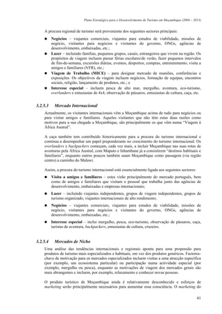 Plano Estratégico para o Desenvolvimento de Turismo em Moçambique (2004 – 2013)


    A procura regional de turismo será proveniente dos seguintes sectores principais:
          Negócios – viajantes comerciais, viajantes para estudos de viabilidade, missões de
          negócio, visitantes para negócios e visitantes do governo, ONGs, agências de
          desenvolvimento, embaixadas, etc.;
          Lazer – incluindo famílias, pequenos grupos, casais, estrangeiros que vivem na região. Os
          propósitos de viagem incluem passar férias escolares/de verão, fazer pequenos intervalos
          de fim-de-semana, excursões diárias, eventos, desportos, compras, entretenimento, visita a
          amigos e familiares (VFR), etc.;
          Viagem de Trabalho (MICE) – para designar mercado de reuniões, conferências e
          exposições. Os objectivos da viagem incluem negócios, formação de equipas, encontros
          sociais, religião, lançamento de produtos, etc.; e
          Interesse especial – incluem pesca de alto mar, mergulho, aventura, eco-turismo,
          overlanders e entusiastas de 4x4, observação de pássaros, entusiastas de cultura, caça, etc.


3.2.5.3    Mercado Internacional
    Actualmente, os visitantes internacionais vêm a Moçambique acima de tudo para negócios ou
    para visitar amigos e familiares. Aqueles visitantes que não têm estas duas razões como
    motivos para a sua chegada a Moçambique, são principalmente os que vêm numa “Viagem à
    África Austral”.

    A caça também tem contribuído historicamente para a procura do turismo internacional e
    continua a desempenhar um papel preponderante no crescimento do turismo internacional. Os
    overlanders e backpackers começam, cada vez mais, a incluir Moçambique nas suas rotas de
    aventuras pela África Austral, com Maputo e Inhambane já a consistirem “destinos habituais e
    familiares”, enquanto outros poucos também usam Moçambique como passagem (via região
    centro) a caminho do Malawi.

    Assim, a procura do turismo internacional está essencialmente ligada aos seguintes sectores:
          Visita a amigos e familiares – estes virão principalmente do mercado português, bem
          como de amigos e familiares que visitam o pessoal que trabalha junto das agências de
          desenvolvimento, embaixadas e empresas internacionais;
          Lazer – incluindo viajantes independentes, grupos de viagem independentes, grupos de
          turismo organizado, viajantes internacionais de alto rendimento;
          Negócios – viajantes comerciais, viajantes para estudos de viabilidade, missões de
          negócio, visitantes para negócios e visitantes do governo, ONGs, agências de
          desenvolvimento, embaixadas, etc.;
          Interesse especial – inclui mergulho, pesca, eco-turismo, observação de pássaros, caça,
          turistas de aventura, backpackers, entusiastas de cultura, cruzeiro.


3.2.5.4    Mercados de Nicho
    Uma análise das tendências internacionais e regionais aponta para uma propensão para
    produtos de turismo mais especializados e habituais, em vez dos produtos genéricos. Factores-
    chave de motivação para os mercados especializados incluem visitas a uma atracção específica
    (por exemplo, um ecossistema particular) ou participação numa actividade especial (por
    exemplo, mergulho ou pesca), enquanto as motivações de viagem dos mercados gerais são
    mais abrangentes e incluem, por exemplo, relaxamento e conhecer novas pessoas.

    O produto turístico de Moçambique ainda é relativamente desconhecido e esforços de
    marketing serão principalmente necessários para aumentar essa consciência. O marketing do

                                                                                                          41
 