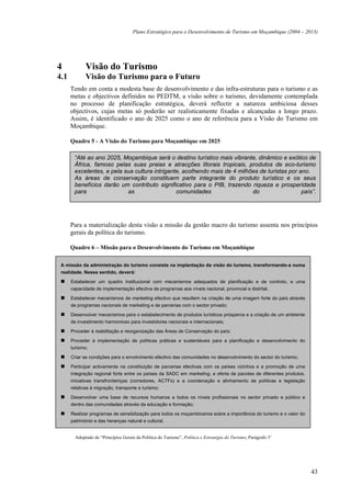 Plano Estratégico para o Desenvolvimento de Turismo em Moçambique (2004 – 2013)




4            Visão do Turismo
4.1          Visão do Turismo para o Futuro
      Tendo em conta a modesta base de desenvolvimento e das infra-estruturas para o turismo e as
      metas e objectivos definidos no PEDTM, a visão sobre o turismo, devidamente contemplada
      no processo de planificação estratégica, deverá reflectir a natureza ambiciosa desses
      objectivos, cujas metas só poderão ser realisticamente fixadas e alcançadas a longo prazo.
      Assim, é identificado o ano de 2025 como o ano de referência para a Visão do Turismo em
      Moçambique.

      Quadro 5 - A Visão do Turismo para Moçambique em 2025

       “Até ao ano 2025, Moçambique será o destino turístico mais vibrante, dinâmico e exótico de
       África, famoso pelas suas praias e atracções litorais tropicais, produtos de eco-turismo
       excelentes, e pela sua cultura intrigante, acolhendo mais de 4 milhões de turistas por ano.
       As áreas de conservação constituem parte integrante do produto turístico e os seus
       benefícios darão um contributo significativo para o PIB, trazendo riqueza e prosperidade
       para                as                  comunidades                 do                  país”.




      Para a materialização desta visão a missão da gestão macro do turismo assenta nos princípios
      gerais da política do turismo.

      Quadro 6 – Missão para o Desenvolvimento do Turismo em Moçambique

 A missão da administração do turismo consiste na implantação da visão do turismo, transformando-a numa
 realidade. Nesse sentido, deverá:
      Estabelecer um quadro institucional com mecanismos adequados de planificação e de controlo, e uma
      capacidade de implementação efectiva de programas aos níveis nacional, provincial e distrital;

      Estabelecer mecanismos de marketing efectivo que resultem na criação de uma imagem forte do país através
      de programas nacionais de marketing e de parcerias com o sector privado;
      Desenvolver mecanismos para o estabelecimento de produtos turísticos prósperos e a criação de um ambiente
      de investimento harmonioso para investidores nacionais e internacionais;

      Proceder à reabilitação e reorganização das Áreas de Conservação do país;

      Proceder à implementação de políticas práticas e sustentáveis para a planificação e desenvolvimento do
      turismo;
      Criar as condições para o envolvimento efectivo das comunidades no desenvolvimento do sector do turismo;

      Participar activamente na constituição de parcerias efectivas com os países vizinhos e a promoção de uma
      integração regional forte entre os países da SADC em marketing, a oferta de pacotes de diferentes produtos,
      iniciativas transfronteiriças (corredores, ACTFs) e a coordenação e alinhamento de políticas e legislação
      relativas à migração, transporte e turismo;

      Desenvolver uma base de recursos humanos a todos os níveis profissionais no sector privado e público e
      dentro das comunidades através da educação e formação;
      Realizar programas de sensibilização para todos os moçambicanos sobre a importância do turismo e o valor do
      património e das heranças natural e cultural.


        Adoptado de “Princípios Gerais da Política do Turismo”, Política e Estratégia do Turismo, Parágrafo 5’




                                                                                                                    43
 