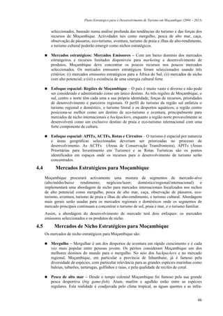 Plano Estratégico para o Desenvolvimento de Turismo em Moçambique (2004 – 2013)


         seleccionados, baseado numa análise profunda das tendências do turismo e das forças dos
         recursos de Moçambique. Actividades tais como mergulho, pesca de alto mar, caça,
         observação de pássaros, eco-turismo, aventura, turismo de praia e ilhas de alto-rendimento,
         e turismo cultural poderão emergir como nichos estratégicos.

         Mercados estratégicos: Mercados Emissores – Com um baixo domínio dos mercados
         estrangeiros e recursos limitados disponíveis para marketing e desenvolvimento de
         produtos, Moçambique deve concentrar os poucos recursos nos poucos mercados
         seleccionados. Os mercados emissores estratégicos foram seleccionados usando três
         critérios: (i) mercados emissores estratégicos para a África do Sul; (ii) mercados de nicho
         com alto potencial; e (iii) a existência de uma sinergia cultural forte.

         Enfoque espacial: Regiões de Moçambique – O país é muito vasto e diverso e não pode
         ser considerado e administrado como um único destino. As três regiões de Moçambique, o
         sul, centro e norte têm cada uma a sua própria identidade, forças de recursos, prioridades
         de desenvolvimento e parceiros regionais. O perfil do turismo da região sul enfatiza o
         turismo regional e doméstico, o turismo litoral e os desportos aquáticos; a região centro
         posiciona-se melhor como um destino de eco-turismo e aventura, principalmente para
         mercados de nicho internacionais e backpackers, enquanto a região norte provavelmente se
         desenvolverá como um exclusivo destino de praia e eco-turismo internacional com uma
         forte componente de cultura.

         Enfoque espacial: APITs, ACTFs, Rotas e Circuitos – O turismo é espacial por natureza
         e áreas geográficas seleccionadas deveriam ser priorizadas no processo de
         desenvolvimento. As ACTFs (Áreas de Conservação Transfronteira), APITs (Áreas
         Prioritárias para Investimento em Turismo) e as Rotas Turísticas são os pontos
         identificados em espaços onde os recursos para o desenvolvimento de turismo serão
         concentrados.

4.4         Mercados Estratégicos para Moçambique
      Moçambique procurará activamente uma mistura de segmentos de mercado-alvo
      (alto/médio/baixo     rendimento;    negócios/lazer;     doméstico/regional/internacional)     e
      implementará uma abordagem de nicho para mercados internacionais focalizados nos nichos
      de alto potencial como mergulho, pesca de alto mar, caça, observação de pássaros, eco-
      turismo, aventura, turismo de praia e ilhas de alto-rendimento, e turismo cultural. Abordagens
      mais gerais serão usadas para os mercados regionais e domésticos onde os segmentos de
      mercado principais continuam a concentrar o turismo de sol, praia e mar, e o turismo familiar.
      Assim, a abordagem do desenvolvimento de mercado terá dois enfoques: os mercados
      emissores seleccionados e os produtos de nicho.

4.5        Mercados de Nicho Estratégicos para Moçambique
      Os mercados de nicho estratégicos para Moçambique são:

         Mergulho – Mergulhar é um dos desportos de aventura em rápido crescimento e é cada
         vez mais popular entre pessoas jovens. Os peritos consideram Moçambique um dos
         melhores destinos do mundo para o mergulho. No seio dos backpackers e no mercado
         regional, Moçambique, em particular a província de Inhambane, já é famoso pela
         diversidade de espécies, com particular relevância para as grandes espécies marinhas como
         baleias, tubarões, tartarugas, golfinhos e raias, e pela qualidade de recifes de coral.

         Pesca de alto mar – Desde o tempo colonial Moçambique foi famoso pela sua grande
         pesca desportiva (big game-fish). Atum, marlim e agulhão estão entre as espécies
         regulares. Esta realidade é coadjuvada pelo clima tropical, as águas quentes e as infra-


                                                                                                          46
 