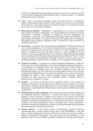 Plano Estratégico para o Desenvolvimento de Turismo em Moçambique (2004 – 2013)


estruturas de embarcação que agora existem ao longo da costa do sul. A pesca de mar alto
é uma actividade fundamental, especificamente para o mercado regional e os mercados
internacionais de alto rendimento.

Caça – Caçar é um negócio de pequena escala, mas muito lucrativo. A qualidade de
troféus em Moçambique (especialmente no norte do país) é muito alta com uma variedade
boa de espécies. A caça requer esforços de marketing e pode ser um catalisador de novas
áreas, como é o caso do turismo fotográfico.

Observação de pássaros – “Ornitofilia” é o passatempo com os níveis de crescimento
mais elevados no mundo e, globalmente, é um dos segmentos de eco-turismo com maior
crescimento. A variedade e densidade de espécies de aves em Moçambique são
excepcionais e certas áreas, como a Montanha de Gorongosa, Panda, em Inhambane, e as
lagoas litorais em Bazaruto e no distrito de Matutuíne são famosas entre os ornitólogos.
Moçambique possui potencial significativo para se desenvolver como um destino de
ornitofilia internacional.

Eco-turismo – O segmento de aventura representa mundialmente 5 milhões de turistas por
ano ou, aproximadamente, 1% do total de chegadas turísticas internacionais, e é um
segmento em crescimento (Travel and Tourism Analyst Nº 4, 2001). Viagens de aventura
podem ser definidas como uma actividade intensiva de lazer, sobretudo ao ar livre
(outdoors) e que envolve alguma forma de risco, excitação e desafio pessoal. Moçambique
tem um potencial significativo para o desenvolvimento de actividades de “forte” e “suave”
aventura, incluindo escalar montanhas, “abseiling” (inselbergs no norte), circuitos de 4x4,
caminhadas (hiking), e desportos fluviais e aquáticos como a canoagem e balsa (rafting).

Turismo de aventura – O segmento de aventura representa mundialmente 5 milhões de
turistas por ano ou, aproximadamente, 1% de total de chegadas turísticas internacionais, e
é um segmento de crescimento (Travel and Tourism Analyst No 4, 2001). Viagens de
aventura podem ser definidas como uma actividade intensiva de lazer, que está
principalmente ligada ao ar livre (outdoors) e que atinge alguma forma de risco, excitação
e desafio pessoal. Moçambique tem um potencial significativo para o desenvolvimento de
actividades de “hard” e “soft” aventura, incluindo escalar montanhas, “abseiling”
(inselbergs no norte), circuitos de 4x4, caminhadas (hiking) e desportos fluviais e
aquáticos como a canoagem e o rafting.
Cruzeiro – O mercado de cruzeiro está em crescimento rápido a nível mundial. Os
operadores olham para o Oceano Índico para expandir a gama de produtos de cruzeiro.
Com 2700 km de litoral e muitas cidades históricas e outros lugares e opções de actividade
interessantes, a oportunidade para Moçambique se tornar um actor importante neste nicho
é significativa.
Mercado de luxo de alto rendimento – Este sector de mercado é altamente educado, tem
um rendimento disponível significativo e é atraído pelo destino ou pelo prestígio do
operador. A força da palavra e imagens de um estilo de vida exclusiva são bastante
importantes no marketing deste segmento. A força da marca é um elemento cada vez mais
importante no processo de escolha de destino. As estâncias turísticas têm de ser pequenas e
exclusivas e os clientes, profissionais, casais e reformados que aí afluem encontram-se,
socializam e relaxam num ambiente de luxo total. As estâncias turísticas nas ilhas tropicais
têm uma atracção particular para este mercado.
Turismo cultural – A rica herança cultural de Moçambique proporciona bastantes
oportunidades para o turismo cultural. Ícones como a Ilha Moçambique e, num grau
menor, a cidade de Inhambane são de um valor histórico e cultural excepcional e atrairão o
mercado especializado internacional. Um outro nicho com alto potencial é o da
arquitectura, que é de uma variedade e qualidade excepcional, com destaque para Maputo e



                                                                                                47
 