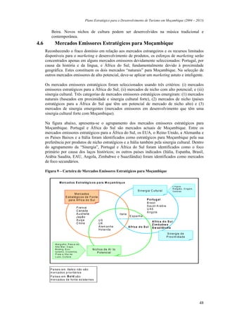 Plano Estratégico para o Desenvolvimento de Turismo em Moçambique (2004 – 2013)


         Beira. Novos nichos de cultura podem ser desenvolvidos na música tradicional e
         contemporânea.
4.6         Mercados Emissores Estratégicos para Moçambique
      Reconhecendo o fraco domínio em relação aos mercados estrangeiros e os recursos limitados
      disponíveis para o marketing e desenvolvimento de produtos, os esforços de marketing serão
      concentrados apenas em alguns mercados emissores devidamente seleccionados: Portugal, por
      causa da história e da língua, e África do Sul, fundamentalmente devido à proximidade
      geográfica. Estes constituem os dois mercados “naturais” para Moçambique. Na selecção de
      outros mercados emissores de alto potencial, deve-se aplicar um marketing astuto e inteligente.

      Os mercados emissores estratégicos foram seleccionados usando três critérios: (i) mercados
      emissores estratégicos para a África do Sul; (ii) mercados de nicho com alto potencial; e (iii)
      sinergia cultural. Três categorias de mercados emissores estratégicos emergiram: (1) mercados
      naturais (baseados em proximidade e sinergia cultural forte), (2) mercados de nicho (países
      estratégicos para a África do Sul que têm um potencial de mercado de nicho alto) e (3)
      mercados de sinergia emergentes (mercados emissores em desenvolvimento que têm uma
      sinergia cultural forte com Moçambique).

      Na figura abaixo, apresenta-se o agrupamento dos mercados emissores estratégicos para
      Moçambique. Portugal e África do Sul são mercados actuais de Moçambique. Entre os
      mercados emissores estratégicos para a África do Sul, os EUA, o Reino Unido, a Alemanha e
      os Países Baixos e a Itália foram identificados como estratégicos para Moçambique pela sua
      preferência por produtos de nicho estratégicos e a Itália também pela sinergia cultural. Dentro
      do agrupamento da “Sinergia”, Portugal e África do Sul foram identificados como o foco
      primário por causa dos laços históricos; os outros países indicados (Itália, Espanha, Brasil,
      Arábia Saudita, EAU, Angola, Zimbabwe e Suazilândia) foram identificados como mercados
      de foco secundários.

      Figura 9 – Carteira de Mercados Emissores Estratégicos para Moçambique

                 M e rc a d o s E s tra tég ic o s p a ra M o ç a m b iq u e
                                                                                                                                     Lí n gu a,
                                                                                                                                     R elig iã o , O rig e m ,
                                                                                                S i n erg ia C ultu ra l             V a lor es
                                  M erc a do s
                         E s tra té gic o s d e F o n te
                            pa ra A fric a d o S ul                                                      P o rtu g a l
                                                                                                         B ra s il
                                                                                                         S a u d i-A ra b ia
                                     F ra n c a
                                                                                                         UAE
                                     C an a d a
                                                                                                         A n g o la
                                     A u s tra lia                            Ital ia
                                     J a pã o                                            E s p a nh a
                                     S u iça               US                                                 A fric a d o S u l
                                     C hin a               UK                                                 Z im b a b w e
                                                           A lem a n ha                 A frica d o S u l     S w azilâ n d ia
                                                           H o la n da
                                                                                                                               S in e rgia d e
                                                                                                                               P ro x im id a d e

             M er g ul h o, P es c a d o
             A lto M ar , C a ç a ,
             B ird in g , E c o -                    N i c h o s d e A l to
             turis m o , C r uz e ir o s,                 P o te nc ial
             P r aia e Ilh a d e
             L u x o, C u ltu ra




         P a ís e s e m Ita lic s n ão sã o
         m e rca do s p ri oritá rio s
         P a ís e s e m B o ld s ã o
         m e rca do s d e fo nte ex iste n te s




                                                                                                                                                                 48
 