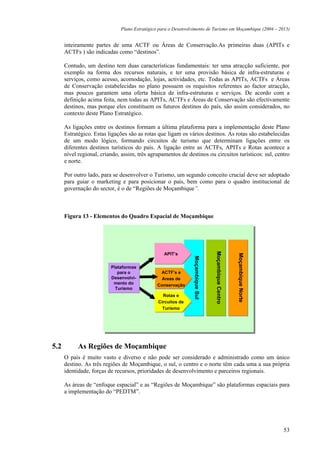 Plano Estratégico para o Desenvolvimento de Turismo em Moçambique (2004 – 2013)


      inteiramente partes de uma ACTF ou Áreas de Conservação.As primeiras duas (APITs e
      ACTFs ) são indicadas como “destinos”.

      Contudo, um destino tem duas características fundamentais: ter uma atracção suficiente, por
      exemplo na forma dos recursos naturais, e ter uma provisão básica de infra-estruturas e
      serviços, como acesso, acomodação, lojas, actividades, etc. Todas as APITs, ACTFs e Áreas
      de Conservação estabelecidas no plano possuem os requisitos referentes ao factor atracção,
      mas poucos garantem uma oferta básica de infra-estruturas e serviços. De acordo com a
      definição acima feita, nem todas as APITs, ACTFs e Áreas de Conservação são efectivamente
      destinos, mas porque eles constituem os futuros destinos do país, são assim considerados, no
      contexto deste Plano Estratégico.

      As ligações entre os destinos formam a última plataforma para a implementação deste Plano
      Estratégico. Estas ligações são as rotas que ligam os vários destinos. As rotas são estabelecidas
      de um modo lógico, formando circuitos de turismo que determinam ligações entre os
      diferentes destinos turísticos do país. A ligação entre as ACTFs, APITs e Rotas acontece a
      nível regional, criando, assim, três agrupamentos de destinos ou circuitos turísticos: sul, centro
      e norte.

      Por outro lado, para se desenvolver o Turismo, um segundo conceito crucial deve ser adoptado
      para guiar o marketing e para posicionar o país, bem como para o quadro institucional de
      governação do sector, é o de “Regiões de Moçambique”.



      Figura 13 - Elementos do Quadro Espacial de Moçambique                     Moçambique Centro
                                                                                 Moçambique Centro
                                                                                 Moçambique Centro




                                                  APIT’s
                                                  APIT’s
                                                                                                     Moçambique Norte
                                                                                                     Moçambique Norte
                                                                                                     Moçambique Norte
                                                                                                     Moçambique Norte
                                                                Moçambique Sul
                                                                Moçambique Sul




                          Plataformas
                          Plataformas
                             para o
                             para o             ACTF’s e
                                                 ACTF’s e
                          Desenvolvi-
                          Desenvolvi-           Areas de
                                                 Areas de
                           mento do
                           mento do            Conservação
                                               Conservação
                            Turismo
                            Turismo
                                                 Rotas e
                                                  Rotas e
                                               Circuitos de
                                               Circuitos de
                                                 Turismo
                                                 Turismo




5.2         As Regiões de Moçambique
      O país é muito vasto e diverso e não pode ser considerado e administrado como um único
      destino. As três regiões de Moçambique, o sul, o centro e o norte têm cada uma a sua própria
      identidade, forças de recursos, prioridades de desenvolvimento e parceiros regionais.

      As áreas de “enfoque espacial” e as “Regiões de Moçambique” são plataformas espaciais para
      a implementação do “PEDTM”.




                                                                                                                        53
 
