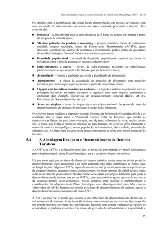 Plano Estratégico para o Desenvolvimento de Turismo em Moçambique (2004 – 2013)


      Os critérios para a identificação das áreas foram desenvolvidos em sessões de trabalho com
      uma variedade de intervenientes do sector aos níveis nacional, provincial e distrital. Tais
      critérios são:
          Distância – a área deveria estar a uma distância de 3 horas ou menos por estrada a partir
          de um ponto de entrada aéreo;
          Máximo potencial do produto e marketing – parques marinhos, locais de património
          mundial, parques nacionais, Áreas de Conservação Transfronteira (ACTFs), águas
          interiores significativas, centros de comércio e investimento, portos, praias de qualidade,
          diversidade biológica, “ícones” turísticos existentes e potenciais;
          Densidade populacional – o nível da densidade populacional constitui um factor de
          influência sobre o tipo de estâncias e destinos a desenvolver;
          Infra-estruturas e acesso – níveis de infra-estruturas existentes ou planificadas,
          particularmente no que respeita a facilidades por via terrestre e aérea;
          Acomodação – volume e qualidade existente e planificado de alojamento;
          Agrupamento – a lógica da associação de atracções de alojamento com atracções
          turísticas que permita que sejam acessíveis a partir de um centro comum;
          Ligação com iniciativas económicas nacionais – a ligação existente ou potencial com as
          principais iniciativas sectoriais nacionais e regionais com mais impacto económico e
          ambiental (por exemplo, iniciativas de desenvolvimento espacial (IDEs), ACTFs,
          Corredores de Desenvolvimento, etc.); e
          Áreas estratégicas – áreas de importância estratégica nacional do ponto de vista do
          desenvolvimento do produto, do mercado e/ou das infra-estruturas.

      Os critérios foram medidos e mapeados usando Sistemas de Informação Geográfica (GIS) e os
      resultados são: o mapa sobre o “Potencial Estético Total do Turismo”, que mostra as
      características físicas do país como elevação, uso de terra, cobertura de terra, recifes corais,
      etc.; o mapa que avalia o potencial turístico do país baseado em critérios infra-estruturais e
      outras de carácter antropológico, como população, infra-estrutura, electricidade, acomodação
      existente, etc. As áreas mais escuras neste mapa representam as áreas com maior potencial do
      turismo.

5.4        A Abordagem Dual para o Desenvolvimento de Destinos
           Turísticos
      As APITs, as ACTFs e as ligações entre elas, as rotas, são consideradas o veículo fundamental
      para a implementação deste Plano Estratégico para o desenvolvimento do turismo.

      Há que notar aqui que os níveis de desenvolvimento turístico, assim como os níveis gerais de
      desenvolvimento sócio-económico e de infra-estruturas não estão distribuídos de forma igual
      ao longo do país. Algumas APITs, especificamente no sul, já alcançaram níveis significativos
      de desenvolvimento, enquanto outras, especialmente em áreas remotas de difícil acesso, ainda
      estão relativamente pouco desenvolvidas. Serão necessárias estratégias diferentes para guiar o
      desenvolvimento de turismo nas várias APITs, com características quase opostas de turismo e
      de desenvolvimento sócio-económico. Neste contexto, para facilitar a implementação e
      classificação, foi adoptada neste Plano Estratégico uma abordagem dual para lidar com os
      vários tipos de APITs, baseada nos níveis existentes de desenvolvimento de turismo, acesso e
      desenvolvimento sócio-económico de cada APIT.

      A APIT do tipo “A” é aquela que possui já um certo nível de desenvolvimento de turismo e
      infra-estrutura de turismo. Estas áreas já atraíram investimento em turismo, ou têm merecido
      um grande interesse por parte dos investidores, havendo uma grande variedade de opções de
      acomodação e produtos existentes. Os níveis de provisão de infra-estrutura e a quantidade e

                                                                                                          55
 
