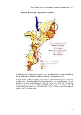 Plano Estratégico para o Desenvolvimento de Turismo em Moçambique (2004 – 2013)



       Figura 16 – Acessibilidade e Infra-estruturas do Turismo




                                                          D e nsidade P opulacional
                                                                        +
                                                              Turism o Existente
                                                                        +
                                                                 Ele ctricidade
                                                                        +
                                                         Iniciativas de D e se nvolvi-
                                                               m e nto Espacial
                                                                        +
                                                               Infra-estrutura




O quadro seguinte resume as APITs identificadas e estabelece directrizes gerais em relação ao
tipo de produtos e segmentos de mercado que cada APIT pretende desenvolver.

O mapa seguinte combina os aspectos estéticos e infra-estruturais num mapa único. Este mapa
é usado como a base para identificar as Áreas Prioritárias para Investimento em Turismo.
Dezoito áreas foram identificadas como APIT; três áreas como APIT tipo “A”, destinos
existentes; cinco áreas como APIT tipo “A/B”, destinos com um limitado nível de
desenvolvimento de turismo; e dez áreas como APIT tipo “B”, destinos com um alto potencial
turístico, mas não desenvolvidos.




                                                                                                   58
 