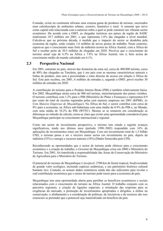 Plano Estratégico para o Desenvolvimento de Turismo em Moçambique (2004 – 2013)


      Contudo, existe no continente africano uma extensa gama de produtos de turismo, encerrados
      num caleidoscópio de ambientes urbano, costeiro, faunístico e rural. A semente que serve
      como capital está relacionada com a natureza sobre a qual se pode construir um vibrante sector
      económico. De acordo com a OMT, as chegadas turísticas aos países da região da SADC
      totalizaram 10.7 milhões em 2001, o que representa 1.6% das chegadas a nível mundial.
      Calcula-se que na próxima década, à medida que o impacto do sector se desdobra pela
      economia da região, serão criados 1.6 milhões de novos postos de trabalho. Neste contexto,
      espera-se que o crescimento mais forte da indústria ocorra na África Austral, com a África do
      Sul a receber perto de 30.5 milhões de chegadas em 2020. Prevê-se que o crescimento do
      turismo anual seja de 6.5% na África e 7.8% na África Austral, isto é, bem acima do
      crescimento médio do mundo calculado em 4.1%.

2.3        Perspectiva Nacional
      Em 2001, entraram no país, através das fronteiras da zona sul, cerca de 400.000 turistas, cerca
      de 80% das chegadas na Tanzânia, que é um país com as mesmas características naturais e
      linhas de produto, mas sem a proximidade e rotas directas de acesso em relação à África do
      Sul. Este país recebeu, em 2001, 6 milhões de entradas e, segundo a OMT, prevê receber 30
      milhões de entradas em 2020.

      A contribuição do turismo para o Produto Interno Bruto (PIB) é também relativamente baixa.
      Em 2002, Moçambique atraiu cerca de 900 mil turistas, maioritariamente dos países vizinhos.
      O turismo contribuiu com 1.2% para o PIB (Ministério do Plano e Finanças) e representou 0.9
      por cento do total de receitas registadas pelas cem maiores empresas em 2001 (KPMG, As
      Cem Maiores Empresas de Moçambique). Na África do Sul, o sector contribui com cerca de
      8% para a economia, na África sub-Sahariana com uma média de 6.9% do PIB e, no Mundo,
      com uma média de 10.2% do PIB (WTTC). Mesmo se se tomarem em consideração as
      diferenças no método do cálculo, torna-se claro que existe uma oportunidade considerável para
      Moçambique participar no crescimento internacional e regional.

      Como um sector de investimento prospectivo, o turismo tem estado a registar avanços
      significativos, tendo nos últimos anos (período 1998–2002) respondido com 16% de
      aplicações de investimentos totais em Moçambique. Com um investimento total de 1,3 bilhão
      USD, o turismo passa a ser o terceiro maior sector em investimento no país, depois da
      indústria (33%) e energia e recursos naturais (18%) (Dados fornecidos pelo CPI).

      Reconhecendo as oportunidades que o sector de turismo pode oferecer para o crescimento
      económico e a criação de trabalho, o Governo de Moçambique criou em 2000 o Ministério do
      Turismo. Em 2001, foi transferida a responsabilidade das Áreas de Conservação do Ministério
      de Agricultura para o Ministério do Turismo.

      O potencial do turismo de Moçambique é invejável: 2700 km de litoral tropical, biodiversidade
      de grande valor ecológico, incluindo espécies endémicas, e um património histórico cultural
      bastante rico. Contudo, os actuais dados estatísticos ainda não são suficientes para revelar a
      real contribuição económica que o sector do turismo pode trazer para a economia do país.

      Moçambique tem uma oportunidade aberta para partilhar os benefícios económicos e sociais
      relacionados com o crescimento do turismo na África Austral. O trabalho conjunto com os
      parceiros regionais, a criação de ligações espaciais, a orientação das respostas para as
      exigências do mercado, a promoção de investimentos apropriados e dirigidos, a ênfase na
      conservação, o alinhamento e a coordenação de políticas, de iniciativas e de recursos são isso
      essenciais se pretender que o potencial seja materializado em benefício do país.




                                                                                                          6
 