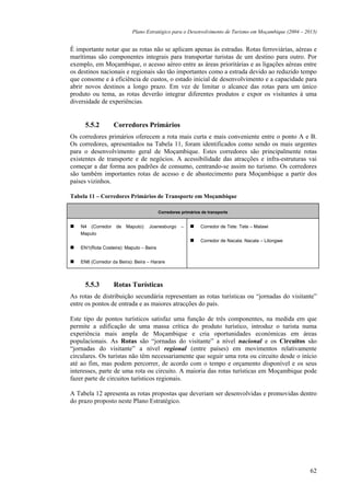 Plano Estratégico para o Desenvolvimento de Turismo em Moçambique (2004 – 2013)


É importante notar que as rotas não se aplicam apenas às estradas. Rotas ferroviárias, aéreas e
marítimas são componentes integrais para transportar turistas de um destino para outro. Por
exemplo, em Moçambique, o acesso aéreo entre as áreas prioritárias e as ligações aéreas entre
os destinos nacionais e regionais são tão importantes como a estrada devido ao reduzido tempo
que consome e à eficiência de custos, o estado inicial de desenvolvimento e a capacidade para
abrir novos destinos a longo prazo. Em vez de limitar o alcance das rotas para um único
produto ou tema, as rotas deverão integrar diferentes produtos e expor os visitantes à uma
diversidade de experiências.


      5.5.2        Corredores Primários
Os corredores primários oferecem a rota mais curta e mais conveniente entre o ponto A e B.
Os corredores, apresentados na Tabela 11, foram identificados como sendo os mais urgentes
para o desenvolvimento geral de Moçambique. Estes corredores são principalmente rotas
existentes de transporte e de negócios. A acessibilidade das atracções e infra-estruturas vai
começar a dar forma aos padrões de consumo, centrando-se assim no turismo. Os corredores
são também importantes rotas de acesso e de abastecimento para Moçambique a partir dos
países vizinhos.

Tabela 11 – Corredores Primários de Transporte em Moçambique

                                         Corredores primários de transporte


    N4 (Corredor de Maputo): Joanesburgo –                   Corredor de Tete: Tete – Malawi
    Maputo
                                                             Corredor de Nacala: Nacala – Lilongwe
    EN1(Rota Costeira): Maputo – Beira


    EN6 (Corredor da Beira): Beira – Harare



      5.5.3        Rotas Turísticas
As rotas de distribuição secundária representam as rotas turísticas ou “jornadas do visitante”
entre os pontos de entrada e as maiores atracções do país.

Este tipo de pontos turísticos satisfaz uma função de três componentes, na medida em que
permite a edificação de uma massa crítica do produto turístico, introduz o turista numa
experiência mais ampla de Moçambique e cria oportunidades económicas em áreas
populacionais. As Rotas são “jornadas do visitante” a nível nacional e os Circuitos são
“jornadas do visitante” a nível regional (entre países) em movimentos relativamente
circulares. Os turistas não têm necessariamente que seguir uma rota ou circuito desde o início
até ao fim, mas podem percorrer, de acordo com o tempo e orçamento disponível e os seus
interesses, parte de uma rota ou circuito. A maioria das rotas turísticas em Moçambique pode
fazer parte de circuitos turísticos regionais.

A Tabela 12 apresenta as rotas propostas que deveriam ser desenvolvidas e promovidas dentro
do prazo proposto neste Plano Estratégico.




                                                                                                       62
 