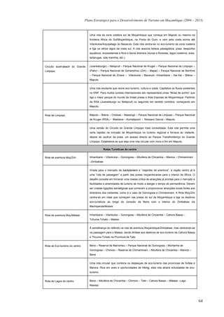 Plano Estratégico para o Desenvolvimento de Turismo em Moçambique (2004 – 2013)



                                   Uma rota da zona costeira sul de Moçambique que começa em Maputo ou mesmo na
                                   fronteira África do Sul/Moçambique, na Ponta do Ouro, e vem pela costa acima até
                                   Vilankulos/Arquipélago do Bazaruto. Esta rota centra-se no eco-turismo da zona costeira
                                   e liga os vários lagos da costa sul. A rota associa beleza paisagística, praia, desportos
                                   aquáticos, ecossistemas e flora e fauna diversos (dunas e florestas, lagos costeiros, aves,
                                   tartarugas, vida marinha, etc.).


Circuito bush-beach do Grande      (Joanesburgo) – Nelspruit – Parque Nacional de Kruger – Parque Nacional de Limpopo –
Limpopo                            (Pafuri – Parque Nacional de Gonarezhou (Zim) – Mapai) – Parque Nacional de Banhine
                                   – Parque Nacional de Zinave – Vilankulos – Bazaruto –Inhambane – Xai-Xai – Bilene –
                                   Maputo


                                   Uma rota excitante que reúne eco-turismo, cultura e costa. Capitaliza os fluxos existentes
                                   no KNP. Para muitos turistas internacionais isto representará umas “férias de sonho” que
                                   liga o maior parque do mundo às lindas praias e ilhas tropicais de Moçambique. Partindo
                                   da RSA (Joanesburgo ou Nelspruit) ou seguindo em sentido contrário, começando em
                                   Maputo.


Rota de Limpopo                    Maputo – Bilene – Chokwe – Massingir – Parque Nacional de Limpopo – Parque Nacional
                                   de Kruger (RSA) – Malelane – Komatipoort – Ressano Garcia – Maputo


                                   Uma versão do Circuito do Grande Limpopo mais consolidada. Esta rota permite uma
                                   certa rapidez na inclusão de Moçambique no turismo regional e fornece ao visitante,
                                   depois de usufruir da praia, um acesso directo ao Parque Transfronteiriço do Grande
                                   Limpopo. Estabelece-se que seja uma rota circular com início e fim em Maputo.

                                               Rotas Turísticas do centro


Rota de aventura Moç/Zim           Inhambane – Vilankulos – Gorongosa – Albufeira de Chicamba – Manica – Chimanimani
                                   –Zimbabwe


                                   Virada para o mercado de backpackers e “viajantes de aventura”, a região centro já é
                                   uma “rota de passagem” a partir das praias moçambicanas para o interior de África. O
                                   desafio consiste em fornecer uma massa crítica de atracções já prontas para o mercado e
                                   facilidades e amenidades de turismo de modo a alargar o tempo de permanência. Devem
                                   ser criadas ligações estratégicas que comecem a proporcionar atracções locais fortes aos
                                   itinerários dos visitantes, como é o caso de Gorongosa e Chimanimani. A Rota Moç/Zim
                                   centra-se em rotas que começam nas praias do sul de Moçambique e liga os destinos
                                   eco-turísticos ao longo do corredor da Beira com o interior do Zimbabwe via
                                   Machipanda/Mutare.


Rota de aventura Moç/Malawi        Inhambane – Vilankulos – Gorongosa – Albufeira de Chicamba – Cahora Bassa –
                                   Tchuma Tchato – Malawi


                                   À semelhança do referido na rota de aventura Moçambique/Zimbabwe, mas centrando-se
                                   na passagem para o Malawi, dando ênfase aos destinos de eco-turismo de Cahora Bassa
                                   e Thcuma Tchato na Província de Tete.


Rota de Eco-turismo do centro      Beira – Reserva de Marromeu – Parque Nacional de Gorongosa – Montanha de
                                   Gorongosa – Chimoio – Reserva de Chimanimani – Albufeira de Chicamba – Manica –
                                   Beira


                                   Uma rota circular que combina os destaques de eco-turismo das províncias de Sofala e
                                   Manica. Rica em aves e oportunidades de hiking, esta rota atrairá entusiastas de eco-
                                   turismo.


Rota de Lagos do centro            Beira – Albufeira de Chicamba – Chimoio – Tete – Cahora Bassa – (Malawi –Lago
                                   Niassa)




                                                                                                                                 64
 