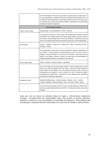 Plano Estratégico para o Desenvolvimento de Turismo em Moçambique (2004 – 2013)



                               Uma rota focalizada em eco-turismo que combina os “grandes lagos” da região centro e
                               do norte (Lago Niassa). A albufeira de Chicamba é conhecida pelo peixe tilapia enorme e
                               a albufeira de Cahora Bassa pelo seu peixe tigre abundante e enorme. Esta viagem pode
                               ser estendida até ao Lago Niassa através do Malawi, representando uma oportunidade
                               magnífica de mergulho na água doce.

                                           Rotas Turísticas do Norte


Rota de “Costa e Cultura”      Nampula/Nacala - Ilha de Moçambique – Pemba – Quirimbas


                               A única rota de curto prazo no norte que liga a Ilha de Moçambique, património mundial
                               da UNESCO, com as praias tropicais, ilhas virgens, águas quentes e recursos marinhos
                               ricos e vários. As oportunidades de eco-turismo nas Quirimbas e a experiência cultural da
                               ilha do Ibo completam esta jornada de descoberta dos tesouros do norte de Moçambique.


Costa “Swahili”                Zanzibar – Bulawayo – Pemba (Tan) - Mtwara (Tan) – Palma – Mocímboa da Praia –
                               Quirimbas – Pemba


                               Uma oportunidade de longo prazo que liga as experiências costeiras de Moçambique e
                               da Tanzânia. O sucesso depende do desenvolvimento da APIT do norte em Cabo-
                               Delgado, o Corredor de Mtwara e o Circuito do sul da Tanzânia. A cultura dos povos da
                               região e a rica tradição e história de comércio, as lindas praias e as oportunidades de
                               desportos aquáticos constituem os elementos-chave desta rota.


Rota do Lago a Costa           Pemba – Quirimbas – Reserva de Niassa – Lago Niassa


                               Uma rota de longo prazo que liga as águas quentes do Índico às águas doces do Lago
                               Niassa. Uma versão consolidada desta rota, Pemba – Reserva de Niassa, ligando as
                               praias tropicais de Cabo Delgado com a selva absoluta do Niassa já está a funcionar,
                               principalmente para caçadores e outros mercados de nichos. Actualmente existem
                               constrangimentos relativamente à infra-estrutura e será necessário fazer importantes
                               investimentos em estradas e tráfego aéreo.


Descoberta do Norte            Nacala/Ilha de Moçambique – Corredor de Nacala – Nampula – Gurué – Cuamba –
                               Lichinga – Metangula – Reserva de Niassa – Palma – Quirimbas –Pemba – Nacala


                               Uma rota circular que liga todas as APITs do norte. As vastas distâncias e a falta de infra-
                               estrutura vai exigir uma rede aérea entre as APITs. A rota deve juntar cultura, praia e vida
                               selvagem.




Cada rota varia em termos de extensão, tempo de viagem e infra-estruturas disponíveis.
Contudo, o reconhecimento das oportunidades destas rotas permite ao turismo identificar,
planificar e canalizar as suas necessidades às autoridades de transporte e obras públicas para
consideração e tomada de decisões relacionadas com a provisão de estradas e infra-estruturas.




                                                                                                                              65
 