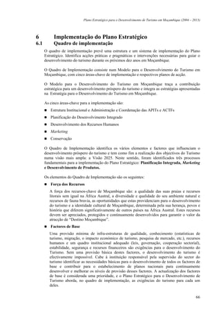Plano Estratégico para o Desenvolvimento de Turismo em Moçambique (2004 – 2013)




6          Implementação do Plano Estratégico
6.1        Quadro de implementação
      O quadro de implementação prevê uma estrutura e um sistema de implementação do Plano
      Estratégico. Identifica acções práticas e pragmáticas e intervenções necessárias para guiar o
      desenvolvimento do turismo durante os próximos dez anos em Moçambique.

      O Quadro de Implementação consiste num Modelo para o Desenvolvimento do Turismo em
      Moçambique, com cinco áreas-chave de implementação e respectivos planos de acção.

      O Modelo para o Desenvolvimento do Turismo em Moçambique traça a contribuição
      estratégica para um desenvolvimento próspero do turismo e integra as estratégias apresentadas
      na Estratégia para o Desenvolvimento do Turismo em Moçambique.

      As cinco áreas-chave para a implementação são:
         Estrutura Institucional e Administração e Coordenação das APITs e ACTFs
         Planificação do Desenvolvimento Integrado
         Desenvolvimento dos Recursos Humanos
         Marketing
         Conservação

      O Quadro de Implementação identifica os vários elementos e factores que influenciam o
      desenvolvimento próspero do turismo e tem como fim a realização dos objectivos do Turismo
      numa visão mais ampla: a Visão 2025. Neste sentido, foram identificados três processos
      fundamentais para a implementação do Plano Estratégico: Planificação Integrada, Marketing
      e Desenvolvimento de Produtos.

      Os elementos do Quadro de Implementação são os seguintes:
         Força dos Recursos
         A força dos recursos-chave de Moçambique são: a qualidade das suas praias e recursos
         litorais sem igual na África Austral, a diversidade e qualidade do seu ambiente natural e
         recursos de fauna bravia, as oportunidades que estas providenciam para o desenvolvimento
         do turismo e a identidade cultural de Moçambique, determinada pela sua herança, povos e
         história que diferem significativamente de outros países na África Austral. Estes recursos
         devem ser apreciados, protegidos e continuamente desenvolvidos para garantir o valor da
         atracção de “Destino Moçambique”.
         Factores de Base
         Uma provisão mínima de infra-estruturas de qualidade, conhecimento (estatísticas de
         turismo, migração, o impacto económico de turismo, pesquisa de mercado, etc.), recursos
         humanos e um quadro institucional adequado (leis, governação, cooperação sectorial),
         estabilidade, segurança e recursos financeiros são exigências para o desenvolvimento do
         Turismo. Sem uma provisão básica destes factores, o desenvolvimento do turismo é
         efectivamente impossível. Cabe à instituição responsável pela supervisão do sector do
         turismo identificar as necessidades básicas para o desenvolvimento de todos os factores de
         base e contribuir para o estabelecimento de planos nacionais para continuamente
         desenvolver e melhorar os níveis de provisão desses factores. A actualização dos factores
         de base é considerada uma prioridade, e o Plano Estratégico para o Desenvolvimento de
         Turismo aborda, no quadro de implementação, as exigências do turismo para cada um
         deles.

                                                                                                         66
 