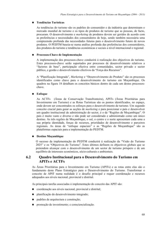 Plano Estratégico para o Desenvolvimento de Turismo em Moçambique (2004 – 2013)


         Tendências Turísticas
         As tendências do turismo são os padrões do consumidor e da indústria que determinam o
         mercado mundial de turismo e os tipos de produtos de turismo que as pessoas, de facto,
         procuram. O desenvolvimento e marketing de produtos devem ser geridos de acordo com
         as preferências e necessidades dos consumidores de hoje, sendo também necessária uma
         compreensão profunda das necessidades futuras para o desenvolvimento futuro de novos
         produtos. O PEDTM baseia-se numa análise profunda das preferências dos consumidores,
         dos produtos do turismo e tendências económicas e sociais a nível internacional e regional.

         Processos-Chave de Implementação
         A implementação dos processos-chave conduzirá à realização dos objectivos do turismo.
         Estes processos-chave serão suportados por processos de desenvolvimento relativos a
         “factores de base”, participação efectiva entre comunidades, sector privado e sector
         público, e gestão e desenvolvimento efectivos da “Força dos Recursos”.

         A “Planificação Integrada”, Marketing e “Desenvolvimento do Produto” são os processos
         identificados como chave para o desenvolvimento do turismo em Moçambique. Os
         quadros na figura 18 detalham os conceitos básicos dentro de cada um destes processos-
         chave.

         Enfoque
         As ACTFs (Áreas de Conservação Transfronteira), APITs (Áreas Prioritárias para
         Investimento em Turismo) e as Rotas Turísticas são os pontos identificados, no espaço,
         onde devem ser concentrados os esforços para o desenvolvimento de turismo. Um segundo
         conceito crucial para guiar as acções de marketing e para posicionar o país e desenvolver
         um quadro institucional de administração do sector, é o de “Regiões de Moçambique”. O
         país é muito vasto e diverso e não pode ser considerado e administrado como um único
         destino. As três regiões de Moçambique, o sul, o centro e o norte apresentam cada uma a
         sua própria identidade, forças de recursos, prioridades de desenvolvimento e parceiros
         regionais. As áreas de “enfoque espaciais” e as “Regiões de Moçambique” são as
         plataformas espaciais para a implementação do PEDTM.

         Destino Moçambique
         O sucesso da implementação do PEDTM conduzirá à realização da “Visão do Turismo
         2025” e os “Objectivos do Turismo”. Estes últimos definem os objectivos globais que se
         pretendem alcançar com o desenvolvimento de um sector de turismo próspero e de um
         equilíbrio de interesses económicos, sócio-culturais e ambientais.
6.2        Quadro Institucional para o Desenvolvimento do Turismo em
           APITs e ACTFs
      As Áreas Prioritárias para o Investimento em Turismo (APITs) e as rotas entre elas são o
      fundamento deste Plano Estratégico para o Desenvolvimento do Turismo. Transformar o
      conceito de APIT numa realidade é o desafio principal e requer coordenação e recursos
      adequados aos níveis nacional, provincial e distrital.

      As principais tarefas associadas à implementação do conceito das APIT são:
         coordenação aos níveis nacional, provincial e distrital;
         planificação do desenvolvimento integrado;
         padrões de arquitectura e construção;
         promoção de investimento; e consciencialização.


                                                                                                         68
 