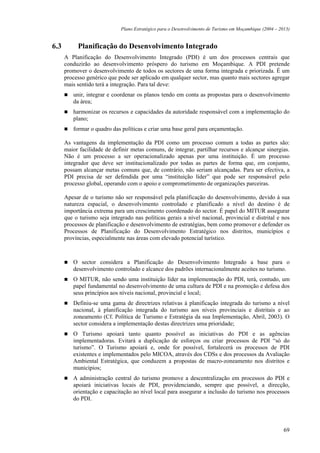 Plano Estratégico para o Desenvolvimento de Turismo em Moçambique (2004 – 2013)


6.3        Planificação do Desenvolvimento Integrado
      A Planificação do Desenvolvimento Integrado (PDI) é um dos processos centrais que
      conduzirão ao desenvolvimento próspero do turismo em Moçambique. A PDI pretende
      promover o desenvolvimento de todos os sectores de uma forma integrada e priorizada. É um
      processo genérico que pode ser aplicado em qualquer sector, mas quanto mais sectores agregar
      mais sentido terá a integração. Para tal deve:
         unir, integrar e coordenar os planos tendo em conta as propostas para o desenvolvimento
         da área;
         harmonizar os recursos e capacidades da autoridade responsável com a implementação do
         plano;
         formar o quadro das políticas e criar uma base geral para orçamentação.

      As vantagens da implementação da PDI como um processo comum a todas as partes são:
      maior facilidade de definir metas comuns, de integrar, partilhar recursos e alcançar sinergias.
      Não é um processo a ser operacionalizado apenas por uma instituição. É um processo
      integrador que deve ser institucionalizado por todas as partes de forma que, em conjunto,
      possam alcançar metas comuns que, de contrário, não seriam alcançadas. Para ser efectiva, a
      PDI precisa de ser defendida por uma “instituição líder” que pode ser responsável pelo
      processo global, operando com o apoio e comprometimento de organizações parceiras.

      Apesar de o turismo não ser responsável pela planificação do desenvolvimento, devido à sua
      natureza espacial, o desenvolvimento controlado e planificado a nível do destino é de
      importância extrema para um crescimento coordenado do sector. É papel do MITUR assegurar
      que o turismo seja integrado nas políticas gerais a nível nacional, provincial e distrital e nos
      processos de planificação e desenvolvimento de estratégias, bem como promover e defender os
      Processos de Planificação do Desenvolvimento Estratégico nos distritos, municípios e
      províncias, especialmente nas áreas com elevado potencial turístico.



         O sector considera a Planificação do Desenvolvimento Integrado a base para o
         desenvolvimento controlado e alcance dos padrões internacionalmente aceites no turismo.
         O MITUR, não sendo uma instituição líder na implementação do PDI, terá, contudo, um
         papel fundamental no desenvolvimento de uma cultura de PDI e na promoção e defesa dos
         seus princípios aos níveis nacional, provincial e local;
         Definiu-se uma gama de directrizes relativas à planificação integrada do turismo a nível
         nacional, à planificação integrada do turismo aos níveis provinciais e distritais e ao
         zoneamento (Cf. Política de Turismo e Estratégia da sua Implementação, Abril, 2003). O
         sector considera a implementação destas directrizes uma prioridade;
         O Turismo apoiará tanto quanto possível as iniciativas do PDI e as agências
         implementadoras. Evitará a duplicação de esforços ou criar processos de PDI “só do
         turismo”. O Turismo apoiará e, onde for possível, fortalecerá os processos de PDI
         existentes e implementados pelo MICOA, através dos CDSs e dos processos da Avaliação
         Ambiental Estratégica, que conduzem a propostas de macro-zoneamento nos distritos e
         municípios;
         A administração central do turismo promove a descentralização em processos do PDI e
         apoiará iniciativas locais de PDI, providenciando, sempre que possível, a direcção,
         orientação e capacitação ao nível local para assegurar a inclusão do turismo nos processos
         do PDI.




                                                                                                          69
 