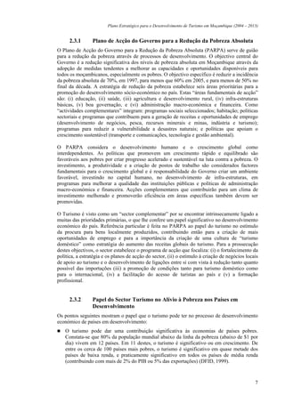 Plano Estratégico para o Desenvolvimento de Turismo em Moçambique (2004 – 2013)


      2.3.1      Plano de Acção do Governo para a Redução da Pobreza Absoluta
O Plano de Acção do Governo para a Redução da Pobreza Absoluta (PARPA) serve de guião
para a redução da pobreza através de processos de desenvolvimento. O objectivo central do
Governo é a redução significativa dos níveis de pobreza absoluta em Moçambique através da
adopção de medidas tendentes a melhorar as capacidades e oportunidades disponíveis para
todos os moçambicanos, especialmente os pobres. O objectivo específico é reduzir a incidência
da pobreza absoluta de 70%, em 1997, para menos que 60% em 2005, e para menos de 50% no
final da década. A estratégia de redução da pobreza estabelece seis áreas prioritárias para a
promoção do desenvolvimento sócio-económico no país. Estas “áreas fundamentais de acção”
são: (i) educação, (ii) saúde, (iii) agricultura e desenvolvimento rural, (iv) infra-estruturas
básicas, (v) boa governação, e (vi) administração macro-económica e financeira. Como
“actividades complementares” integram: programas sociais seleccionados; habitação; políticas
sectoriais e programas que contribuem para a geração de receitas e oportunidades de emprego
(desenvolvimento de negócios, pesca, recursos minerais e minas, indústria e turismo);
programas para reduzir a vulnerabilidade a desastres naturais; e políticas que apoiam o
crescimento sustentável (transporte e comunicações, tecnologia e gestão ambiental).

O PARPA considera o desenvolvimento humano e o crescimento global como
interdependentes. As políticas que promovem um crescimento rápido e equilibrado são
favoráveis aos pobres por criar progresso acelerado e sustentável na luta contra a pobreza. O
investimento, a produtividade e a criação de postos de trabalho são considerados factores
fundamentais para o crescimento global e é responsabilidade do Governo criar um ambiente
favorável, investindo no capital humano, no desenvolvimento de infra-estruturas, em
programas para melhorar a qualidade das instituições públicas e políticas de administração
macro-económica e financeira. Acções complementares que contribuirão para um clima de
investimento melhorado e promoverão eficiência em áreas específicas também devem ser
promovidas.

O Turismo é visto como um “sector complementar” por se encontrar intrinsecamente ligado a
muitas das prioridades primárias, o que lhe confere um papel significativo no desenvolvimento
económico do país. Referência particular é feita no PARPA ao papel do turismo no estímulo
da procura para bens localmente produzidos, contribuindo então para a criação de mais
oportunidades de emprego e para a importância da criação de uma cultura de “turismo
doméstico” como estratégia do aumento das receitas globais do turismo. Para a prossecução
destes objectivos, o sector estabelece o programa de acção que focaliza: (i) o fortalecimento da
política, a estratégia e os planos de acção do sector, (ii) o estímulo à criação de negócios locais
de apoio ao turismo e o desenvolvimento de ligações entre si com vista à redução tanto quanto
possível das importações (iii) a promoção de condições tanto para turismo doméstico como
para o internacional, (iv) a facilitação do acesso de turistas ao país e (v) a formação
profissional.


      2.3.2      Papel do Sector Turismo no Alívio à Pobreza nos Países em
                 Desenvolvimento
Os pontos seguintes mostram o papel que o turismo pode ter no processo de desenvolvimento
económico de países em desenvolvimento:
    O turismo pode dar uma contribuição significativa às economias de países pobres.
    Constata-se que 80% da população mundial abaixo da linha da pobreza (abaixo de $1 por
    dia) vivem em 12 países. Em 11 destes, o turismo é significativo ou em crescimento. De
    entre os cerca de 100 países mais pobres, o turismo é significativo em quase metade dos
    países de baixa renda, e praticamente significativo em todos os países de média renda
    (contribuindo com mais de 2% do PIB ou 5% das exportações) (DFID, 1999).



                                                                                                     7
 