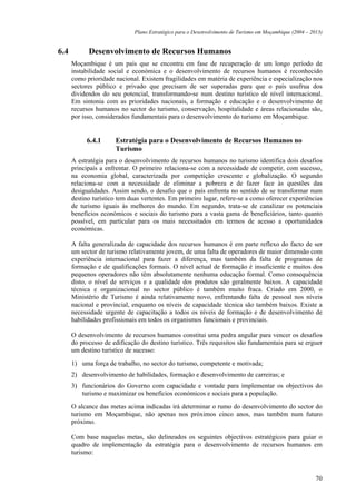 Plano Estratégico para o Desenvolvimento de Turismo em Moçambique (2004 – 2013)


6.4         Desenvolvimento de Recursos Humanos
      Moçambique é um país que se encontra em fase de recuperação de um longo período de
      instabilidade social e económica e o desenvolvimento de recursos humanos é reconhecido
      como prioridade nacional. Existem fragilidades em matéria de experiência e especialização nos
      sectores público e privado que precisam de ser superadas para que o país usufrua dos
      dividendos do seu potencial, transformando-se num destino turístico de nível internacional.
      Em sintonia com as prioridades nacionais, a formação e educação e o desenvolvimento de
      recursos humanos no sector do turismo, conservação, hospitalidade e áreas relacionadas são,
      por isso, considerados fundamentais para o desenvolvimento do turismo em Moçambique.


           6.4.1      Estratégia para o Desenvolvimento de Recursos Humanos no
                      Turismo
      A estratégia para o desenvolvimento de recursos humanos no turismo identifica dois desafios
      principais a enfrentar. O primeiro relaciona-se com a necessidade de competir, com sucesso,
      na economia global, caracterizada por competição crescente e globalização. O segundo
      relaciona-se com a necessidade de eliminar a pobreza e de fazer face às questões das
      desigualdades. Assim sendo, o desafio que o país enfrenta no sentido de se transformar num
      destino turístico tem duas vertentes. Em primeiro lugar, refere-se a como oferecer experiências
      de turismo iguais às melhores do mundo. Em segundo, trata-se de canalizar os potenciais
      benefícios económicos e sociais do turismo para a vasta gama de beneficiários, tanto quanto
      possível, em particular para os mais necessitados em termos de acesso a oportunidades
      económicas.

      A falta generalizada de capacidade dos recursos humanos é em parte reflexo do facto de ser
      um sector de turismo relativamente jovem, de uma falta de operadores de maior dimensão com
      experiência internacional para fazer a diferença, mas também da falta de programas de
      formação e de qualificações formais. O nível actual de formação é insuficiente e muitos dos
      pequenos operadores não têm absolutamente nenhuma educação formal. Como consequência
      disto, o nível de serviços e a qualidade dos produtos são geralmente baixos. A capacidade
      técnica e organizacional no sector público é também muito fraca. Criado em 2000, o
      Ministério de Turismo é ainda relativamente novo, enfrentando falta de pessoal nos níveis
      nacional e provincial, enquanto os níveis de capacidade técnica são também baixos. Existe a
      necessidade urgente de capacitação a todos os níveis de formação e de desenvolvimento de
      habilidades profissionais em todos os organismos funcionais e provinciais.

      O desenvolvimento de recursos humanos constitui uma pedra angular para vencer os desafios
      do processo de edificação do destino turístico. Três requisitos são fundamentais para se erguer
      um destino turístico de sucesso:

      1) uma força de trabalho, no sector do turismo, competente e motivada;
      2) desenvolvimento de habilidades, formação e desenvolvimento de carreiras; e
      3) funcionários do Governo com capacidade e vontade para implementar os objectivos do
         turismo e maximizar os benefícios económicos e sociais para a população.

      O alcance das metas acima indicadas irá determinar o rumo do desenvolvimento do sector do
      turismo em Moçambique, não apenas nos próximos cinco anos, mas também num futuro
      próximo.

      Com base naquelas metas, são delineados os seguintes objectivos estratégicos para guiar o
      quadro de implementação da estratégia para o desenvolvimento de recursos humanos em
      turismo:


                                                                                                         70
 
