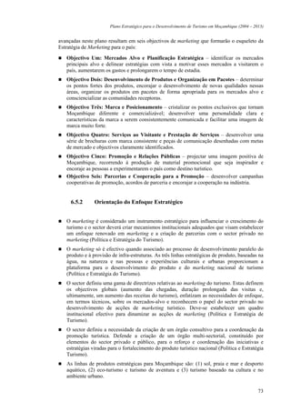 Plano Estratégico para o Desenvolvimento de Turismo em Moçambique (2004 – 2013)


avançadas neste plano resultam em seis objectivos de marketing que formarão o esqueleto da
Estratégia de Marketing para o país:

   Objectivo Um: Mercados Alvo e Planificação Estratégica – identificar os mercados
   principais alvo e delinear estratégias com vista a motivar esses mercados a visitarem o
   país, aumentarem os gastos e prolongarem o tempo de estadia.
   Objectivo Dois: Desenvolvimento de Produtos e Organização em Pacotes – determinar
   os pontos fortes dos produtos, encorajar o desenvolvimento de novas qualidades nessas
   áreas, organizar os produtos em pacotes de forma apropriada para os mercados alvo e
   consciencializar as comunidades receptoras.
   Objectivo Três: Marca e Posicionamento – cristalizar os pontos exclusivos que tornam
   Moçambique diferente e comercializável; desenvolver uma personalidade clara e
   características da marca a serem consistentemente comunicada e facilitar uma imagem de
   marca muito forte.
   Objectivo Quatro: Serviços ao Visitante e Prestação de Serviços – desenvolver uma
   série de brochuras com marca consistente e peças de comunicação desenhadas com metas
   de mercado e objectivos claramente identificados.
   Objectivo Cinco: Promoção e Relações Públicas – projectar uma imagem positiva de
   Moçambique, recorrendo à produção de material promocional que seja inspirador e
   encoraje as pessoas a experimentarem o país como destino turístico.
   Objectivo Seis: Parcerias e Cooperação para a Promoção – desenvolver campanhas
   cooperativas de promoção, acordos de parceria e encorajar a cooperação na indústria.


     6.5.2      Orientação do Enfoque Estratégico


   O marketing é considerado um instrumento estratégico para influenciar o crescimento do
   turismo e o sector deverá criar mecanismos institucionais adequados que visam estabelecer
   um enfoque renovado em marketing e a criação de parcerias com o sector privado no
   marketing (Política e Estratégia do Turismo).
   O marketing só é efectivo quando associado ao processo de desenvolvimento paralelo do
   produto e à provisão de infra-estruturas. As três linhas estratégicas de produto, baseadas na
   água, na natureza e nas pessoas e experiências culturais e urbanas proporcionam a
   plataforma para o desenvolvimento do produto e do marketing nacional de turismo
   (Política e Estratégia do Turismo).
   O sector definiu uma gama de directrizes relativas ao marketing do turismo. Estas definem
   os objectivos globais (aumento das chegadas, duração prolongada das visitas e,
   ultimamente, um aumento das receitas do turismo), enfatizam as necessidades de enfoque,
   em termos técnicos, sobre os mercados-alvo e reconhecem o papel do sector privado no
   desenvolvimento de acções de marketing turístico. Deve-se estabelecer um quadro
   institucional efectivo para dinamizar as acções de marketing (Política e Estratégia de
   Turismo).
   O sector definiu a necessidade da criação de um órgão consultivo para a coordenação da
   promoção turística. Defende a criação de um órgão multi-sectorial, constituído por
   elementos do sector privado e público, para o reforço e coordenação das iniciativas e
   estratégias viradas para o fortalecimento do produto turístico nacional (Política e Estratégia
   Turismo).
   As linhas de produtos estratégicas para Moçambique são: (1) sol, praia e mar e desporto
   aquático, (2) eco-turismo e turismo de aventura e (3) turismo baseado na cultura e no
   ambiente urbano.

                                                                                                   73
 