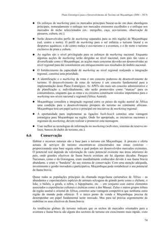 Plano Estratégico para o Desenvolvimento de Turismo em Moçambique (2004 – 2013)


         Os esforços de marketing para os mercados principais basear-se-ão em duas abordagens
         principais, nomeadamente o enfoque nos mercados emissores escolhidos e o enfoque nos
         mercados de nicho seleccionados (ex.: mergulho, caça, eco-turismo, observação de
         pássaros, cultura, etc.).
         Serão desenvolvidos perfis de marketing separados para as três regiões de Moçambique
         (sul, centro e norte). O perfil de marketing para o sul enfatiza o turismo litoral e os
         desportos aquáticos; o do centro realça o eco-turismo e a aventura, e o do norte o turismo
         exclusivo de praia e cultura.
         As regiões são o nível privilegiado para os esforços de marketing nacional. Enquanto
         algumas acções de marketing serão dirigidas ao nível nacional, num país tão vasto e
         diversificado como é Moçambique, as acções mais concretas deverão ser desenvolvidas ao
         nível regional para daí constituírem um enriquecimento aos resultados de âmbito nacional.
         O fortalecimento da capacidade de marketing ao nível regional realçando a integração
         regional, constitui uma prioridade.
         A identificação e o marketing de rotas é um conceito poderoso de desenvolvimento do
         turismo. O desenvolvimento de rotas de turismo é um conceito fundamental para a
         implementação deste Plano Estratégico. As APITs são mais um conceito administrativo e
         de planificação e, individualmente, não serão promovidos como “marcas” para os
         consumidores, enquanto que as rotas e os circuitos constituem veículos importantes para o
         marketing nos níveis nacional e regional (África Austral).
         Moçambique considera a integração regional entre os países da região austral de África
         uma condição para o desenvolvimento próspero do turismo no continente africano.
         Moçambique terá um papel activo e principal em iniciativas de marketing regional.
         A oportunidade para implementar as ligações bush-beach constitui uma vantagem
         estratégica para Moçambique na região. Onde for apropriado, as iniciativas nacionais e
         regionais de marketing, devem realizar e promover esta mensagem.
         Usar melhor as tecnologias de informação no marketing (web-sites, sistemas de reserva on-
         lines, bancos de dados de turismo, etc.).

6.6         Conservação
      Habitat e recursos naturais são a base para o turismo em Moçambique. A procura e oferta
      actuais de serviços do turismo encontram-se concentrados nas zonas costeiras –
      proporcionando uma base segura sobre a qual podem ser desenvolvidos mercados existentes.
      O potencial real depende da valorização do vasto potencial existente nas áreas interiores do
      país, onde grandes efectivos de fauna bravia existiam até há algumas décadas. Parques
      Nacionais, como o da Gorongosa, eram mundialmente conhecidos devido à sua fauna bravia
      abundante, e eram a “bandeira” do seu sistema de conservação. Com uma atenção adequada,
      investimento e gestão inovadora e participativa, Moçambique pode restabelecer o seu potencial
      de fauna bravia.

      Quase todas as populações principais da chamada mega-fauna carismática de África – as
      abundantes e espectaculares espécies de animais selvagens de grande porte como o elefante, o
      leão, o búfalo, a girafa, a zebra, o hipopótamo, etc. – em conjunto com outros elementos
      associados a experiências culturais e exóticas como a dos Massai, Zulus e outros grupos tribais
      da região austral e oriental de África, constitui uma vantagem competitiva que nenhuma outra
      região do mundo pode oferecer. É o único ponto de venda e Moçambique precisa de
      desempenhar um papel fundamental neste mercado. Mas para tal precisa urgentemente de
      reabilitar os seus efectivos de fauna bravia.

      As tendências globais do turismo indicam que os nichos de mercados orientados para a
      aventura e fauna bravia são alguns dos sectores de turismo em crescimento mais rápido, visto

                                                                                                         74
 
