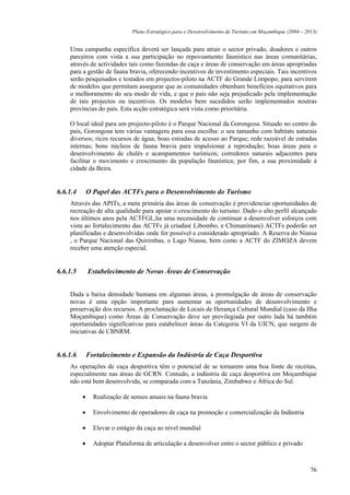 Plano Estratégico para o Desenvolvimento de Turismo em Moçambique (2004 – 2013)


    Uma campanha específica deverá ser lançada para atrair o sector privado, doadores e outros
    parceiros com vista a sua participação no repovoamento faunístico nas áreas comunitárias,
    através de actividades tais como fazendas de caça e áreas de conservação em áreas apropriadas
    para a gestão de fauna bravia, oferecendo incentivos de investimento especiais. Tais incentivos
    serão pesquisados e testados em projectos-piloto na ACTF do Grande Limpopo, para servirem
    de modelos que permitam assegurar que as comunidades obtenham benefícios equitativos para
    o melhoramento do seu modo de vida, e que o país não seja prejudicado pela implementação
    de tais projectos ou incentivos. Os modelos bem sucedidos serão implementados noutras
    províncias do país. Esta acção estratégica será vista como prioritária.

    O local ideal para um projecto-piloto é o Parque Nacional da Gorongosa. Situado no centro do
    país, Gorongosa tem várias vantagens para essa escolha: o seu tamanho com habitats naturais
    diversos; ricos recursos de água; boas estradas de acesso ao Parque; rede razoável de estradas
    internas; bons núcleos de fauna bravia para impulsionar a reprodução; boas áreas para o
    desenvolvimento de chalés e acampamentos turísticos; corredores naturais adjacentes para
    facilitar o movimento e crescimento da população faunística; por fim, a sua proximidade à
    cidade da Beira.


6.6.1.4       O Papel das ACTFs para o Desenvolvimento do Turismo
    Através das APITs, a meta primária das áreas de conservação é providenciar oportunidades de
    recreação de alta qualidade para apoiar o crescimento do turismo. Dado o alto perfil alcançado
    nos últimos anos pela ACTFGL,ha uma necessidade de continuar a desenvolver esforços com
    vista ao fortalecimento das ACTFs já criadas( Libombo, e Chimanimani) ACTFs poderão ser
    planificadas e desenvolvidas onde for possível e considerado apropriado. A Reserva do Niassa
    , o Parque Nacional das Quirimbas, o Lago Niassa, bem como a ACTF do ZIMOZA devem
    receber uma atenção especial.


6.6.1.5       Estabelecimento de Novas Áreas de Conservação


    Dada a baixa densidade humana em algumas áreas, a promulgação de áreas de conservação
    novas é uma opção importante para aumentar as oportunidades de desenvolvimento e
    preservação dos recursos. A proclamação de Locais de Herança Cultural Mundial (caso da Ilha
    Moçambique) como Áreas de Conservação deve ser previlegiada por outro lada há também
    oportunidades significativas para estabelecer áreas da Categoria VI da UICN, que surgem de
    iniciativas de CBNRM.


6.6.1.6       Fortalecimento e Expansão da Indústria de Caça Desportiva
    As operações de caça desportiva têm o potencial de se tornarem uma boa fonte de receitas,
    especialmente nas áreas de GCRN. Contudo, a indústria de caça desportiva em Moçambique
    não está bem desenvolvida, se comparada com a Tanzânia, Zimbabwe e África do Sul.

          •     Realização de sensos anuais na fauna bravia

          •     Envolvimento de operadores de caça na promoção e comercialização da Indústria

          •     Elevar o estágio da caça ao nível mundial

          •     Adoptar Plataforma de articulação a desenvolver entre o sector público e privado



                                                                                                          76
 