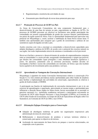 Plano Estratégico para o Desenvolvimento de Turismo em Moçambique (2004 – 2013)


          •     Regulamentação e monitoria das actividades de caça

          •     Zoneamento para identificação de novas áreas potenciais para caça


6.6.1.7       Promoção de Processos de GCRN no País
    As Áreas de Conservação Comunitárias são uma componente fundamental para o
    desenvolvimento de uma base de turismo no país, especialmente as ligadas às ACTFs. Os
    processos de GCRBN provaram ser efectivos ao facilitarem uma grande participação das
    comunidades em assumir responsabilidades de gestão dos recursos naturais, particularmente
    nos países da região austral de África. Esta é a oportunidade fundamental para aproveitar este
    potencial em Moçambique e, assim, acelerar a reabilitação da fauna bravia nessas áreas. É
    também uma oportunidade para assegurar que a gestão de ecossistemas e práticas de uso
    sustentáveis sejam divulgadas em todo o país.

    Acções concretas com vista a encorajar as comunidades a desenvolverem capacidades para
    adoptar abordagens e práticas de GCRN, de acordo com o potencial dos recursos naturais na
    sua região. Isto serão implementados através de estruturas e coordenados a nível provincial.

    Dever-se-à facilitar e promover o desenvolvimento de acordos de empreendimentos conjuntos
    entre as comunidades e o sector privado, assegurando simultaneamente e sempre que possível,
    que direitos das comunidades sejam protegidos e estas obtenham benefícios equitativos e
    justos. Os parceiros, juntamente com as estruturas provinciais, também deverão ser
    encorajados a facilitar o acesso das comunidades aos mercados, de forma a que elas recebam
    lucros equitativos do investimento pelos seus produtos e serviços.


6.6.1.8       Aproveitando as Vantagem das Convenções Internacionais
    Moçambique é signatário de muitas Convenções Internacionais relativas à conservação (Ver
    Secção 6.1.3). Este estatuto providencia muitas oportunidades para obter fundos de doadores
    para facilitar a implementação das actividades de conservação, especialmente as relativas à
    gestão de biodiversidade e CBNRM.

    A participação nas funções de implementação de convenções internacionais é, por si só, um
    exercício de aprendizagem e capacitação, aproveitando ao mesmo tempo a oportunidade para
    influenciar a direcção desses órgãos no futuro.Assim, havera necessidade de se encorajar os
    parceiros nacionais (i.e., instituições académicas nacionais) a participarem activamente na
    Comissão da UICN sobre Parques Nacionais e Áreas Protegidas (CNPPA), na Comissão da
    UICN sobre Gestão de Ecossistemas, no Grupo da UICN de Especialistas da Região sobre Uso
    Sustentável, na Comissão da UICN na CBD, e nas CITIES.


6.6.1.9       Orientação Enfoque Estratégico para a Conservação


          Adopção de abordagens modernas de gestão nas organizações responsáveis pela
          administração de áreas de conservação.
          Melhoramento e desenvolvimento de produtos e serviços turísticos relativos à
          conservação, para apoiar os objectivos do turismo.
          Aceleração do repovoamento da fauna bravia em parques e reservas seleccionados, em
          cooperação com os parceiros.



                                                                                                          77
 