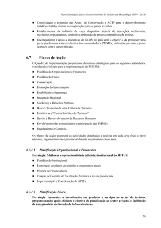 Plano Estratégico para o Desenvolvimento de Turismo em Moçambique (2004 – 2013)


          Consolidação e expansão das Áreas de Conservação e ACTF para o desenvolvimento
          turístico efortalecimento na cooperação com os países vizinhos.
          Fortalecimento da indústria de caça desportiva através de operações melhoradas,
          marketing, regulamentos, controlo e atribuição de preços competitivos de trofeus.
          Encorajamento e apoio a iniciativas de GCRN no país com o objectivo de promover uma
          participação mais activa e efectiva das comunidades e PMMEs, incluindo parcerias e joint-
          ventures com o sector privado.


6.7         Planos de Acção
      O Quadro de Implementação proporciona directivas estratégicas para as seguintes actividades,
      consideradas fulcrais para a implementação do PEDTM:
          Planificação Organizacional e Financeira
          Planificação Física
          Conservação
          Promoção do Investimento
          Estabilidade e Segurança
          Integração Regional
          Marketing e Relações Públicas
          Desenvolvimento de uma Cultura de Turismo
          Estatísticas e“Contas Satélites do Turismo”
          Gestão e Desenvolvimento de Recursos Humanos
          Envolvimento das comunidades e participação das PMMEs
          Regulamento e Controlo.

      Os planos de acção planeiam as actividades detalhadas a realizar em cada área focal a nível
      nacional, regional interno e provincial durante os próximos cinco anos.


6.7.1.1     Planificação Organizacional e Financeira
      Estratégia: Melhorar a operacionalidade (eficácia) institucional do MITUR
          Planificação Institucional
          Elaboração de planos de trabalho e orçamentos anuais
          Procura de Financiadores
          Criação de Comités de Facilitação Turística a níveis provinciais
          Implementação e Coordenação de APITs


6.7.1.2     Planificação Física
      Estratégia: Aumentar o investimento em produtos e serviços no sector do turismo,
      proporcionando apoio eficiente e efectivo de planificação ao sector privado, e facilitação
      de uma provisão melhorada de infra-estruturas.



                                                                                                            78
 