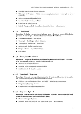 Plano Estratégico para o Desenvolvimento de Turismo em Moçambique (2004 – 2013)


          Planificação do desenvolvimento integrado
          Elaboração de Directrizes e Padrões para a concepção, arquitectura e construção no sector
          do turismo
          Desenvolvimento de Rotas Turísticas
          Liberalização dos Transportes Aéreos
          Construção de Infra-estruturas
          Rede de Transportes Rodoviários, Ferroviários e Marítimos e Infra-estruturas


6.7.1.3     Conservação
    Estratégia: Trabalhar com o sector privado, parceiros e doadores, para reabilitação dos
    processos de conservação e das áreas de conservação em Moçambique.
          Rápida Reabilitação da Fauna Bravia
          Construção e Reabilitação de Infra-Estruturas
          Administração das Áreas de Conservação
          Administração dos Recursos Marinhos
          Criação de Novas Áreas de Conservação
          Concessões


6.7.1.4     Promoção de Investimento
    Estratégia: Consolidar os processos e procedimentos de investimento para o turismo e
    criar oportunidades atraentes para investidores credíveis.
          Promover Investimento Nacional
          Promover o Investimento nas Áreas Prioritárias
          Estabelecimento de Projectos Âncora


6.7.1.5     Estabilidade e Segurança
    Estratégia: Colaborar com a polícia, organizações civis e comunidades por forma a criar
    um ambiente mais seguro para os turistas e investidores.
          Colaborar com a polícia e autoridades provinciais e organizações comunitárias
          Campanha de Segurança Nacional
          Campanha de Consciencialização Nacional


6.7.1.6     Integração Regional
    Estratégia: Formar alianças estratégicas com países vizinhos e organizações relevantes,
    desenvolvendo sinergias e integrando planos e acções.
          Planos e Estratégias Regionais
          Promover Alianças e Parceirias com Governos Vizinhos e Sectores-Chave



                                                                                                         79
 