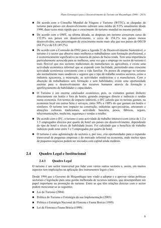Plano Estratégico para o Desenvolvimento de Turismo em Moçambique (2004 – 2013)


         De acordo com o Conselho Mundial de Viagens e Turismo (WTTC), as chegadas de
         turismo para países em desenvolvimento subiram uma média de 9.5% anualmente desde
         1990, duas vezes mais rápido que o crescimento do turismo mundial no mesmo período.
         De acordo com a OMT, na última década, as despesas em turismo cresceram cerca de
         132.9% nos países em desenvolvimento, e cerca de 154.1% nos países menos
         desenvolvidos, uma percentagem de crescimento muito mais alta que nos países de OECD
         (64.3%) e da UE (49.2%).
         De acordo com a Comissão da ONU para a Agenda 21 de Desenvolvimento Sustentável, o
         turismo é o sector que absorve mais mulheres e trabalhadores sem formação profissional, e
         é economicamente significativo na maioria de países de baixa renda. Tem uma importância
         particularmente acrescida para as mulheres, uma vez que o emprego no sector de turismo é
         mais flexível que nos sectores tradicionais de manufactura ou agricultura, e existe uma
         actividade económica informal que se expande com facilidade, permitindo uma crescente
         actividade económica consistente com a vida familiar. Os postos de emprego no turismo
         são normalmente mais saudáveis e seguros que o tipo de trabalho noutros sectores, como a
         indústria açucareira, a mineração, as actividades madeireiras e a manufactura. Com a
         absorção de trabalhadores sem formação e sem habilidades, existe uma oportunidade
         enorme para o desenvolvimento dos recursos humanos através da formação e
         aperfeiçoamento de habilidades e capacidades.
         O Turismo é um enorme catalisador económico, pois, os visitantes gastam dinheiro
         directamente em hotéis e fora de hotéis, gerando empregos directo e indirecto e rendas
         numa economia. Em termos de impacto indirecto, o IFC calcula que os turistas gastam, na
         economia local em outros bens e serviços, entre 50% a 190% do que gastam em hotéis e
         similares. O turismo tem impacto na construção, indústrias agro-pecuárias, artesanato e
         atracções culturais tradicionais, actividade bancária, pesca, fábricas, seguro,
         telecomunicações, medicina, segurança e vendas a retalho.
         De acordo com o IFC, o turismo é uma actividade de trabalho intensivo com cerca de 1.2 a
         1.5 empregados directos por quarto de hotel em países em desenvolvimento, dependendo
         do tipo de hotel e níveis de habilidade locais. Foi calculado que o benefício de trabalho
         indirecto pode estar entre 3 e 5 empregados por quarto de hotel.
         O turismo é uma aglomeração de sectores e, por isso, cria oportunidades para a expansão
         transversal de pequenas empresas e do mercado informal na economia, onde muitos tipos
         de pequenos negócios podem ser iniciados com capital ainda modesto.



2.4        Quadro Legal e Institucional
           2.4.1     Quadro Legal
      O turismo é um sector transversal por lidar com vários outros sectores e, assim, em muitos
      aspectos tem implicações na aplicação dos instrumentos legais e leis.

      Desde 1994 que o Governo de Moçambique tem vindo a adoptar e a aprovar várias políticas
      sectoriais e legislação para uma gestão melhorada de recursos naturais, que desempenham um
      papel importante na promoção do turismo. Entre as que têm relações directas com o sector
      podem mencionar-se as seguintes:
         Lei do Turismo (2004)
         Política do Turismo e Estratégia da sua Implementação (2003)
         Política e Estratégia Nacional de Floresta e Fauna Bravia (1995)
         Lei de Floresta e Fauna Bravia (1999)

                                                                                                          8
 