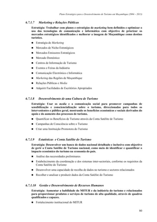 Plano Estratégico para o Desenvolvimento de Turismo em Moçambique (2004 – 2013)


6.7.1.7      Marketing e Relações Públicas
    Estratégia: Trabalhar com planos e estratégias de marketing bem definidos e optimizar o
    uso das tecnologias de comunicação e informática com objectivo de priorizar os
    mercados estratégicos identificados e melhorar a imagem de Moçambique como destino
    turístico.
           Estratégia de Marketing
           Mercados de Nicho Estratégicos
           Mercados Emissores Estratégicos
           Mercado Doméstico
           Centros de Informação de Turismo
           Eventos e Feiras da Indústria
           Comunicação Electrónica e Informática
           Marketing das Regiões de Moçambique
           Relações Públicas e Media
           Adquirir Facilidades de Escritórios Apropriados


6.7.1.8      Desenvolvimento de uma Cultura de Turismo
    Estratégia: Usar os media e a comunicação social para promover campanhas de
    sensibilização e consciencialização sobre o turismo, direccionadas para todos os
    intervenientes e público geral, mostrando os benefícios económicos e sociais derivados do
    apoio e do aumento dos processos de turismo.
           Quantificar os Benefícios de Turismo através da Conta Satélite de Turismo
           Campanhas de Consciência sobre o Turismo
           Criar uma Instituição Promotora do Turismo


6.7.1.9      Estatísticas e Conta Satélite do Turismo
    Estratégia: Desenvolver um banco de dados nacional detalhado e inclusivo com objectivo
    de gerir a Conta Satélite de Turismo nacional, como meio de identificar e quantificar o
    impacto económico do turismo na economia do país.
           Análise das necessidades preliminares
           Estabelecimento da coordenação e dos sistemas inter-sectoriais, conforme os requisitos da
           Conta Satélite do Turismo
           Desenvolver uma capacidade de recolha de dados no turismo e sectores relacionados
           Recolher e analisar e produzir dados da Conta Satélite do Turismo


6.7.1.10     Gestão e Desenvolvimento de Recursos Humanos
    Estratégia: Aumentar a habilidade do MITUR e da indústria do turismo e relacionados
    para proporcionar produtos e serviços de turismo de alta qualidade, através de quadros
    qualificados e capazes.
           Fortalecimento institucional do MITUR

                                                                                                           80
 