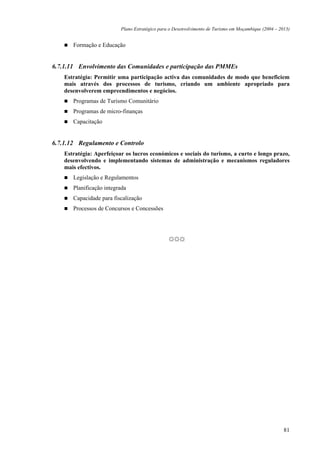 Plano Estratégico para o Desenvolvimento de Turismo em Moçambique (2004 – 2013)


       Formação e Educação


6.7.1.11 Envolvimento das Comunidades e participação das PMMEs
    Estratégia: Permitir uma participação activa das comunidades de modo que beneficiem
    mais através dos processos de turismo, criando um ambiente apropriado para
    desenvolverem empreendimentos e negócios.
       Programas de Turismo Comunitário
       Programas de micro-finanças
       Capacitação


6.7.1.12 Regulamento e Controlo
    Estratégia: Aperfeiçoar os lucros económicos e sociais do turismo, a curto e longo prazo,
    desenvolvendo e implementando sistemas de administração e mecanismos reguladores
    mais efectivos.
       Legislação e Regulamentos
       Planificação integrada
       Capacidade para fiscalização
       Processos de Concursos e Concessões




                                                ☼☼☼




                                                                                                      81
 