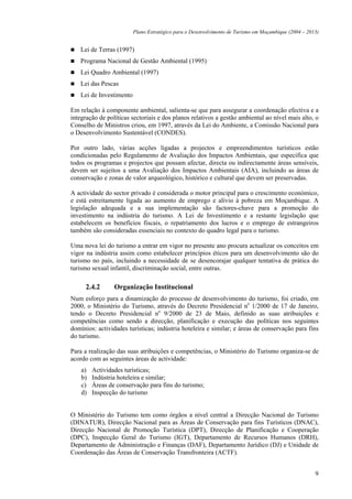 Plano Estratégico para o Desenvolvimento de Turismo em Moçambique (2004 – 2013)


   Lei de Terras (1997)
   Programa Nacional de Gestão Ambiental (1995)
   Lei Quadro Ambiental (1997)
   Lei das Pescas
   Lei de Investimento

Em relação à componente ambiental, salienta-se que para assegurar a coordenação efectiva e a
integração de políticas sectoriais e dos planos relativos a gestão ambiental ao nível mais alto, o
Conselho de Ministros criou, em 1997, através da Lei do Ambiente, a Comissão Nacional para
o Desenvolvimento Sustentável (CONDES).

Por outro lado, várias acções ligadas a projectos e empreendimentos turísticos estão
condicionadas pelo Regulamento de Avaliação dos Impactos Ambientais, que especifica que
todos os programas e projectos que possam afectar, directa ou indirectamente áreas sensíveis,
devem ser sujeitos a uma Avaliação dos Impactos Ambientais (AIA), incluindo as áreas de
conservação e zonas de valor arqueológico, histórico e cultural que devem ser preservadas.

A actividade do sector privado é considerada o motor principal para o crescimento económico,
e está estreitamente ligada ao aumento de emprego e alívio à pobreza em Moçambique. A
legislação adequada e a sua implementação são factores-chave para a promoção do
investimento na indústria do turismo. A Lei de Investimento e a restante legislação que
estabelecem os benefícios fiscais, o repatriamento dos lucros e o emprego de estrangeiros
também são consideradas essenciais no contexto do quadro legal para o turismo.

Uma nova lei do turismo a entrar em vigor no presente ano procura actualizar os conceitos em
vigor na indústria assim como estabelecer princípios éticos para um desenvolvimento são do
turismo no país, incluindo a necessidade de se desencorajar qualquer tentativa de prática do
turismo sexual infantil, discriminação social, entre outras.

      2.4.2      Organização Institucional
Num esforço para a dinamização do processo de desenvolvimento do turismo, foi criado, em
2000, o Ministério do Turismo, através do Decreto Presidencial no 1/2000 de 17 de Janeiro,
tendo o Decreto Presidencial no 9/2000 de 23 de Maio, definido as suas atribuições e
competências como sendo a direcção, planificação e execução das políticas nos seguintes
domínios: actividades turísticas; indústria hoteleira e similar; e áreas de conservação para fins
do turismo.

Para a realização das suas atribuições e competências, o Ministério do Turismo organiza-se de
acordo com as seguintes áreas de actividade:
    a)   Actividades turísticas;
    b)   Indústria hoteleira e similar;
    c)   Áreas de conservação para fins do turismo;
    d)   Inspecção do turismo


O Ministério do Turismo tem como órgãos a nível central a Direcção Nacional do Turismo
(DINATUR), Direcção Nacional para as Áreas de Conservação para fins Turísticos (DNAC),
Direcção Nacional de Promoção Turística (DPT), Direcção de Planificação e Cooperação
(DPC), Inspecção Geral do Turismo (IGT), Departamento de Recursos Humanos (DRH),
Departamento de Administração e Finanças (DAF), Departamento Jurídico (DJ) e Unidade de
Coordenação das Áreas de Conservação Transfronteira (ACTF).


                                                                                                      9
 