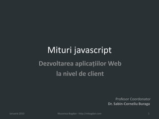 Mituri javascript Dezvoltareaaplicaţiilor Web  la nivel de client Ianuarie 2010 Mucenica Bogdan - http://mbogdan.com 1 ProfesorCoordonator Dr. Sabin-CorneliuBuraga 