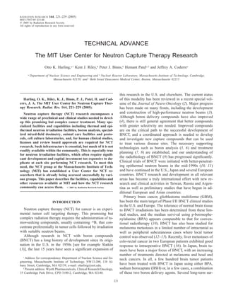 RADIATION RESEARCH       164, 221–229 (2005)
0033-7587/05 $15.00
   2005 by Radiation Research Society.
All rights of reproduction in any form reserved.




                                                   TECHNICAL ADVANCE

               The MIT User Center for Neutron Capture Therapy Research
                      Otto K. Harling,a,1 Kent J. Riley,b Peter J. Binns,b Hemant Patelc,2 and Jeffrey A. Coderrea
       a
           Department of Nuclear Science and Engineering and b Nuclear Reactor Laboratory, Massachusetts Institute of Technology, Cambridge,
                           Massachusetts 02139; and c Beth Israel Deaconess Medical Center, Boston, Massachusetts 02215



                                                                                this research in the U.S. and elsewhere. The current status
  Harling, O. K., Riley, K. J., Binns, P. J., Patel, H. and Cod-                of this modality has been reviewed in a recent special vol-
erre, J. A. The MIT User Center for Neutron Capture Ther-                       ume of the Journal of Neuro-Oncology (2). Major progress
apy Research. Radiat. Res. 164, 221–229 (2005).                                 has been made on many fronts, including the development
   Neutron capture therapy (NCT) research encompasses a                         and construction of high-performance neutron beams (3).
wide range of preclinical and clinical studies needed to devel-                 Although boron delivery compounds have also improved
op this promising but complex cancer treatment. Many spe-                       (4), there is still general agreement that better compounds
cialized facilities and capabilities including thermal and epi-                 with greater selectivity are needed. Improved compounds
thermal neutron irradiation facilities, boron analysis, special-                are on the critical path to the successful development of
ized mixed-ﬁeld dosimetry, animal care facilities and proto-                    BNCT, and a coordinated approach is needed to develop
cols, cell culture laboratories, and, for human clinical studies,               and investigate new capture compounds that can be used
licenses and review board approvals are required for NCT                        to treat various disease sites. The necessary supporting
research. Such infrastructure is essential, but much of it is not               technologies such as boron analysis (5, 6) and treatment
readily available within the community. This is especially true
                                                                                planning (7, 8) are established, and our understanding of
for neutron irradiation facilities, which often require signiﬁ-
cant development and capital investment too expensive to du-
                                                                                the radiobiology of BNCT (9) has progressed signiﬁcantly.
plicate at each site performing NCT research. To meet this                      Clinical trials of BNCT were initiated with better-penetrat-
need, the NCT group at the Massachusetts Institute of Tech-                     ing epithermal neutron beams in the mid-1990s (10, 11)
nology (MIT) has established a User Center for NCT re-                          and have continued in the U.S., Japan and several European
searchers that is already being accessed successfully by vari-                  countries. BNCT research and development in all relevant
ous groups. This paper describes the facilities, capabilities and               areas has become a truly international effort with new re-
other resources available at MIT and how the NCT research                       search and clinical activities in Taiwan, Russia and Argen-
community can access them.         2005 by Radiation Research Society           tina as well as preliminary studies that have begun in ad-
                                                                                ditional European and Asian countries.
                                                                                   Primary brain cancer, glioblastoma multiforme (GBM),
                            INTRODUCTION                                        has been the main target of Phase I/II BNCT clinical studies
                                                                                in the U.S. and Europe. The tolerance of normal brain tissue
   Neutron capture therapy (NCT) for cancer is an experi-                       to BNCT irradiations has been determined from these lim-
mental tumor cell targeting therapy. This promising but                         ited studies, and the median survival using p-boronophe-
complex radiation therapy requires the administration of tu-                    nylalanine (BPA) appears comparable to that for conven-
mor-seeking compounds, usually containing 10B, that con-                        tional radiotherapy (10). BNCT has also been studied for
centrate preferentially in tumor cells followed by irradiation                  melanoma metastases in a limited number of intracranial as
with suitable neutron beams.                                                    well as peripheral subcutaneous cases where local tumor
   Although research in NCT with boron compounds                                control was observed (12–15). Recently, liver metastases of
(BNCT) has a long history of development since its origi-                       colo-rectal cancer in two European patients exhibited good
nation in the U.S. in the 1950s [see for example Slatkin                        response to intraoperative BNCT (16). In Japan, brain tu-
(1)], the last 15 years have seen a signiﬁcant expansion of                     mors have been a major focus of BNCT, with an increasing
                                                                                number of treatments directed at melanoma and head and
  1
    Address for correspondence: Department of Nuclear Science and En-           neck cancers. In all, a few hundred brain tumor patients
gineering, Massachusetts Institute of Technology, NW13-200, 138 Al-
bany Street, Cambridge, MA 02139; e-mail: oharling@mit.edu.                     have been treated with BNCT in Japan using either BPA,
  2
    Present address: Wyeth Pharmaceuticals, Clinical Research/Oncology,         sodium borocaptate (BSH) or, in a few cases, a combination
35 Cambridge Park Drive, CPD 3100-2, Cambridge, MA 02140.                       of these two boron delivery agents. Several long-term sur-

                                                                          221
 